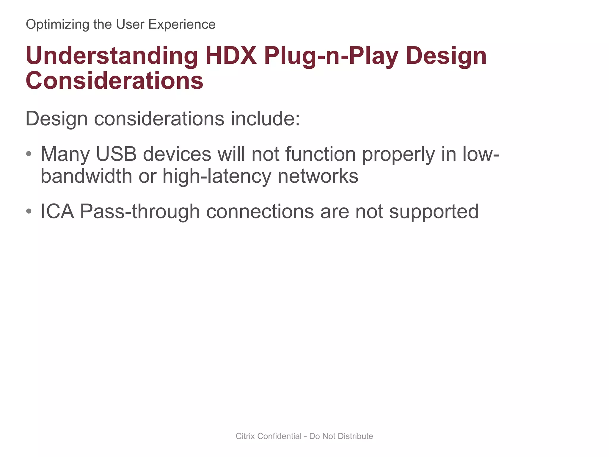 Design considerations include:
• Many USB devices will not function properly in low-
bandwidth or high-latency networks
• ICA Pass-through connections are not supported
Citrix Confidential - Do Not Distribute
Understanding HDX Plug-n-Play Design
Considerations
 