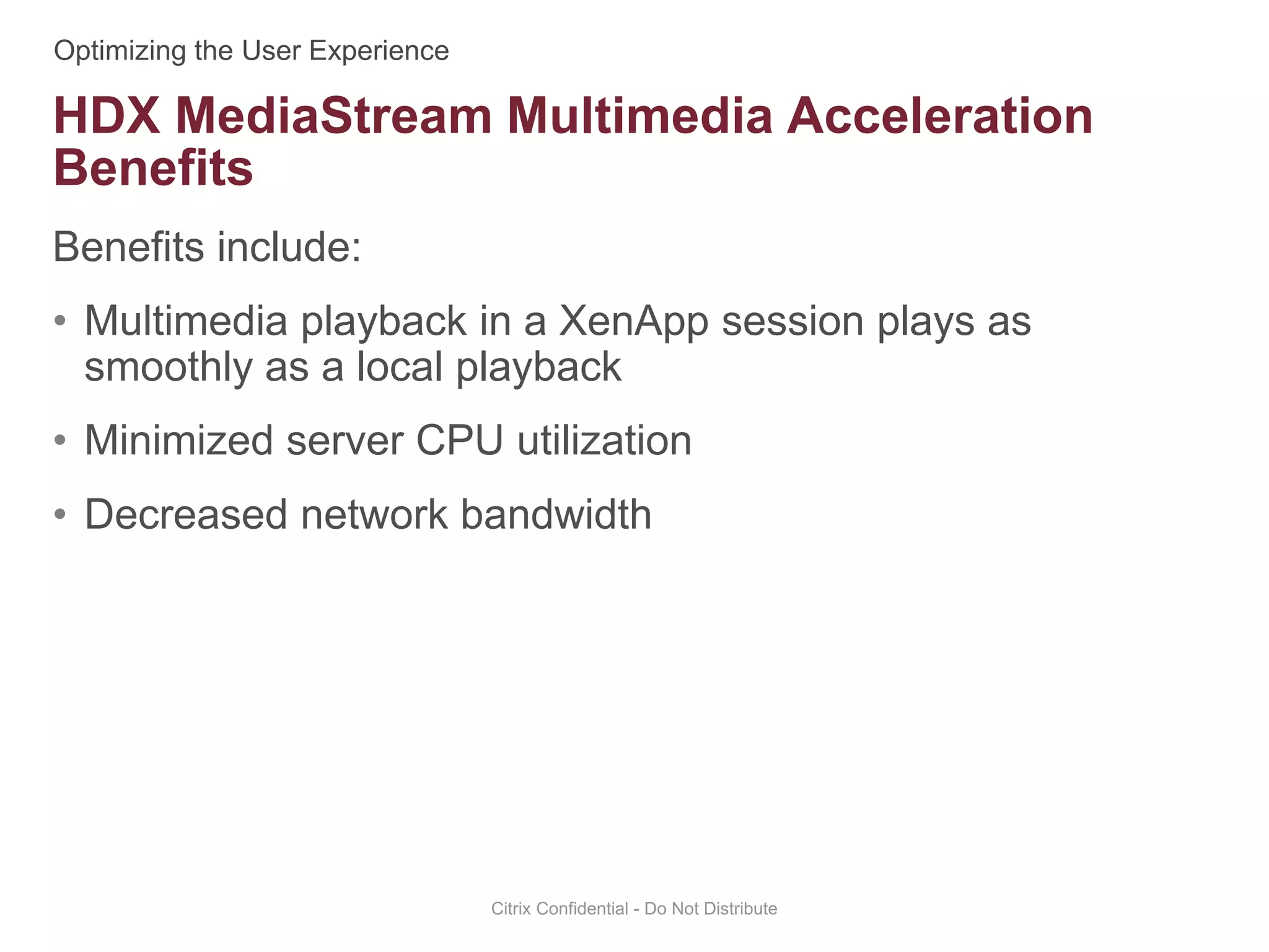Benefits include:
• Multimedia playback in a XenApp session plays as
smoothly as a local playback
• Minimized server CPU utilization
• Decreased network bandwidth
Citrix Confidential - Do Not Distribute
HDX MediaStream Multimedia Acceleration
Benefits
 