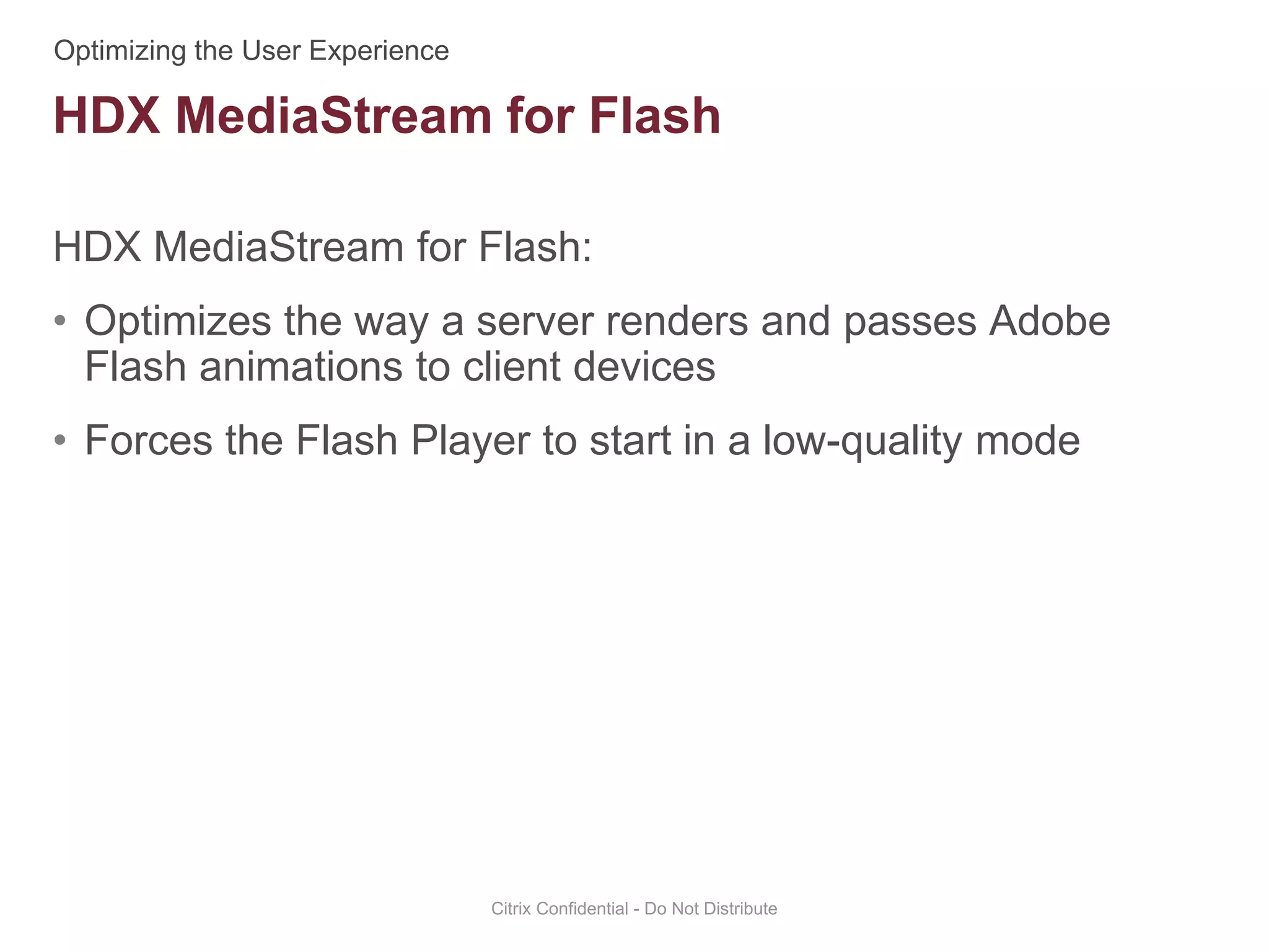 HDX MediaStream for Flash:
• Optimizes the way a server renders and passes Adobe
Flash animations to client devices
• Forces the Flash Player to start in a low-quality mode
Citrix Confidential - Do Not Distribute
HDX MediaStream for Flash
 