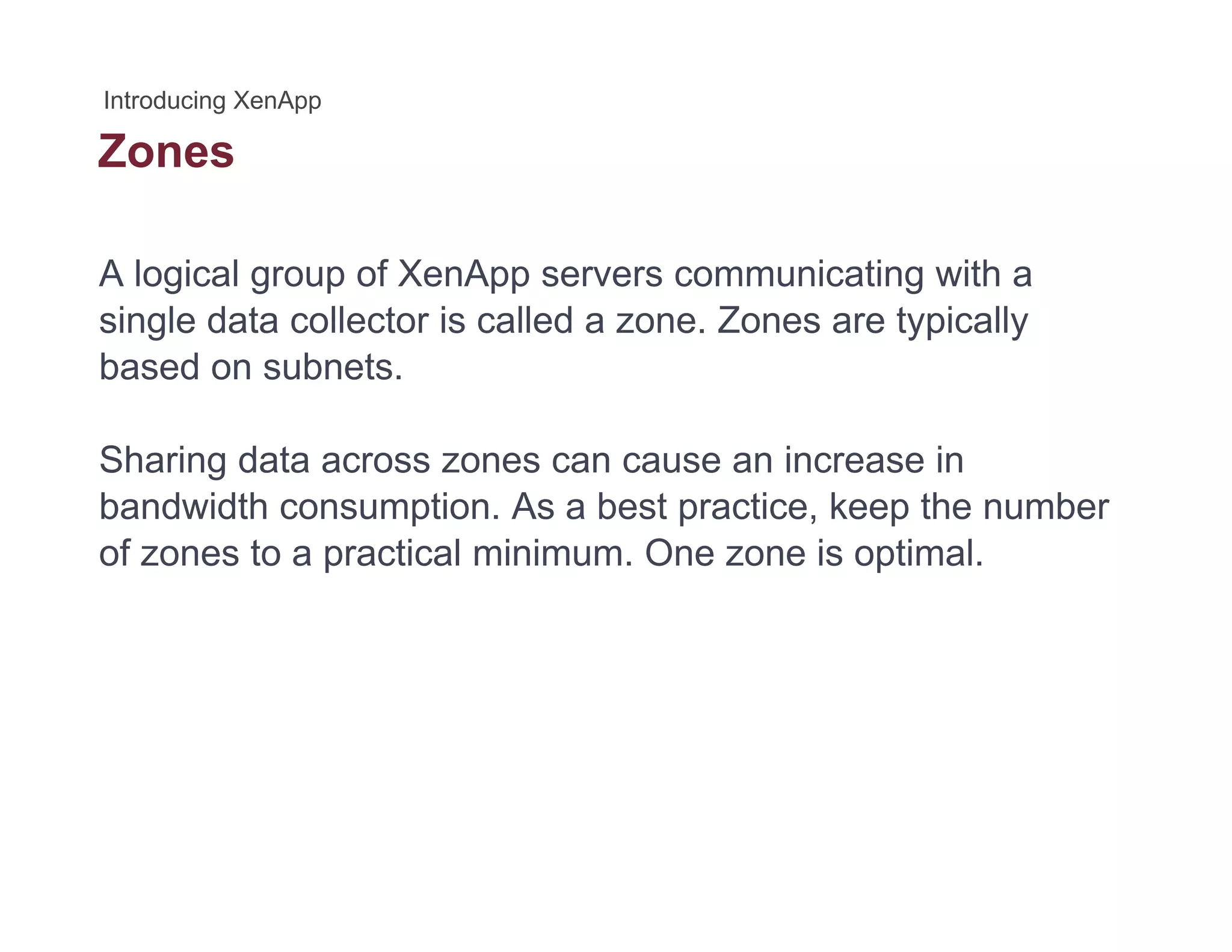 Zones
A logical group of XenApp servers communicating with a
single data collector is called a zone. Zones are typically
based on subnets.
Sharing data across zones can cause an increase in
bandwidth consumption. As a best practice, keep the number
of zones to a practical minimum. One zone is optimal.
 