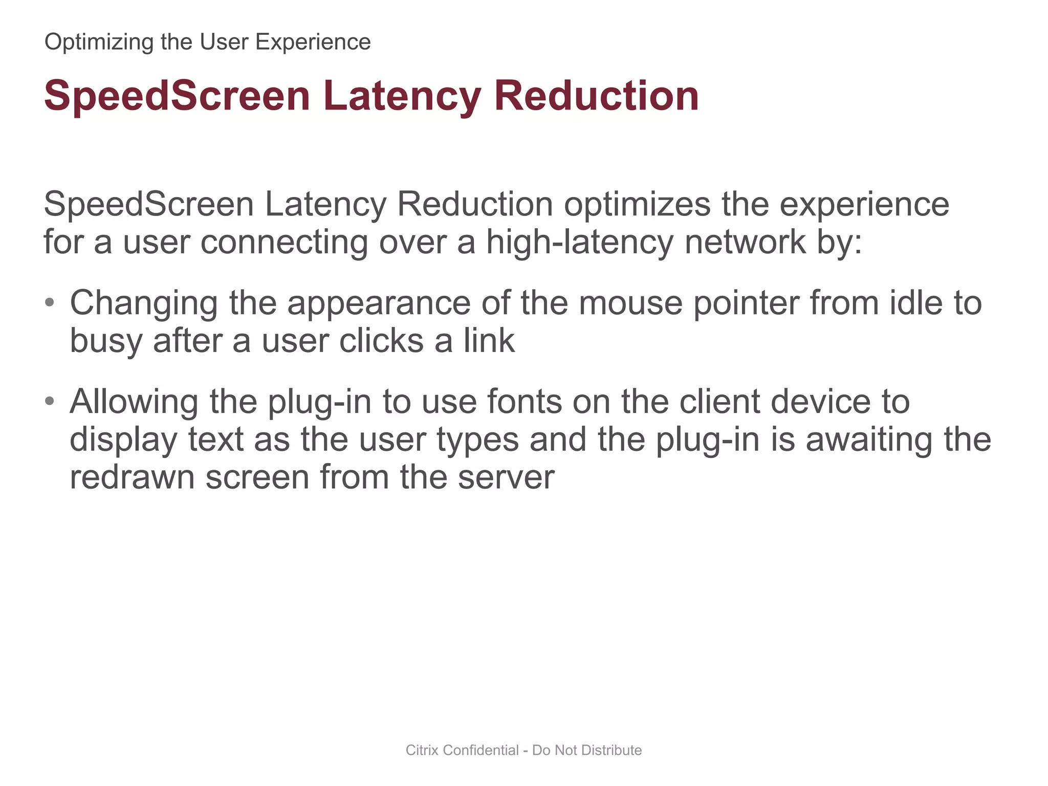 SpeedScreen Latency Reduction optimizes the experience
for a user connecting over a high-latency network by:
• Changing the appearance of the mouse pointer from idle to
busy after a user clicks a link
• Allowing the plug-in to use fonts on the client device to
display text as the user types and the plug-in is awaiting the
redrawn screen from the server
Citrix Confidential - Do Not Distribute
SpeedScreen Latency Reduction
 