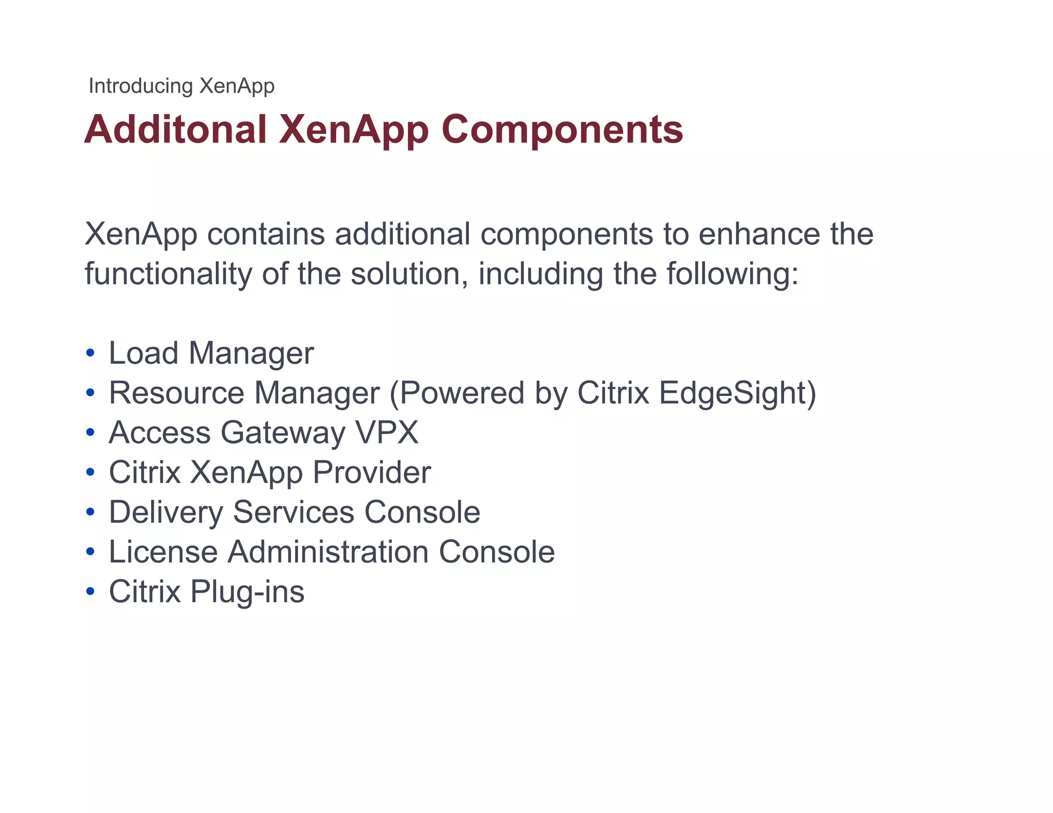 Additonal XenApp Componentspp p
XenApp contains additional components to enhance the
functionality of the solution, including the following:
• Load Manager• Load Manager
• Resource Manager (Powered by Citrix EdgeSight)
• Access Gateway VPX
• Citrix XenApp Provider
• Delivery Services Console
• License Administration ConsoleLicense Administration Console
• Citrix Plug-ins
 