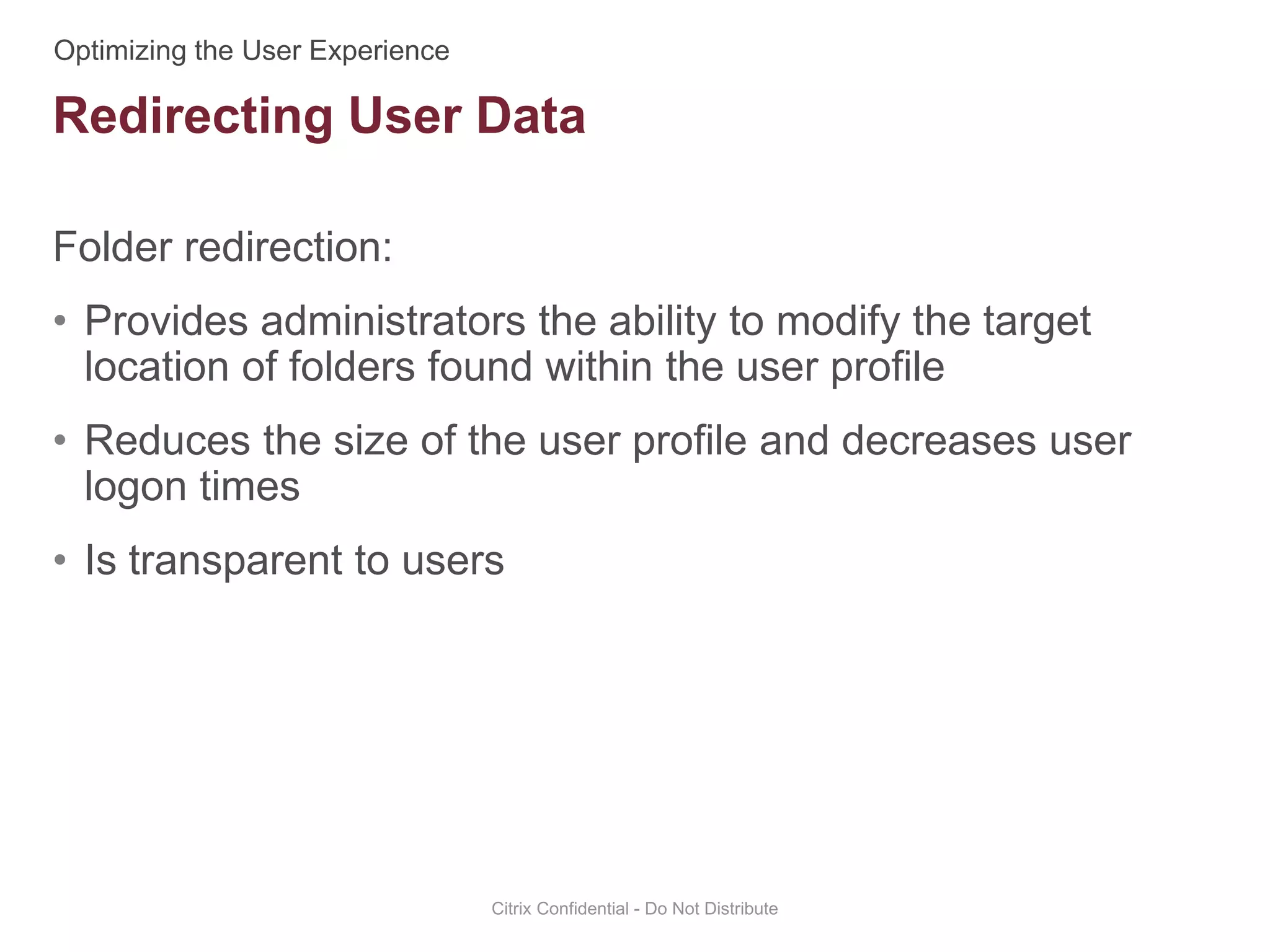 Folder redirection:
• Provides administrators the ability to modify the target
location of folders found within the user profile
• Reduces the size of the user profile and decreases user
logon times
• Is transparent to users
Citrix Confidential - Do Not Distribute
Redirecting User Data
 