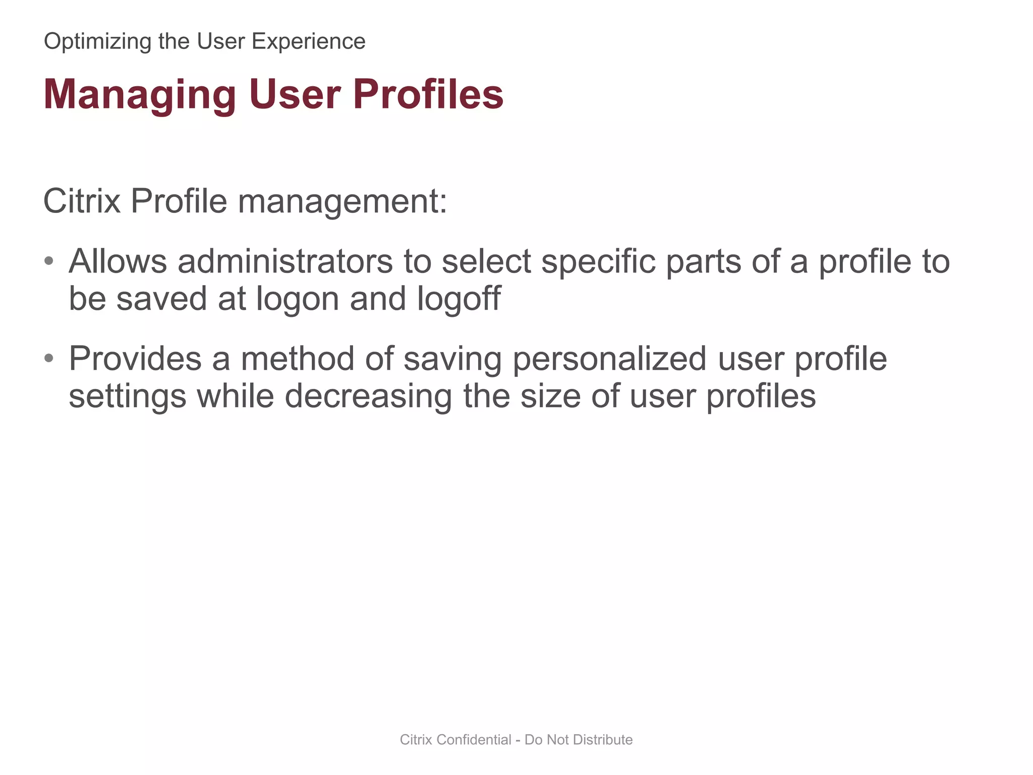 Citrix Profile management:
• Allows administrators to select specific parts of a profile to
be saved at logon and logoff
• Provides a method of saving personalized user profile
settings while decreasing the size of user profiles
Citrix Confidential - Do Not Distribute
Managing User Profiles
 