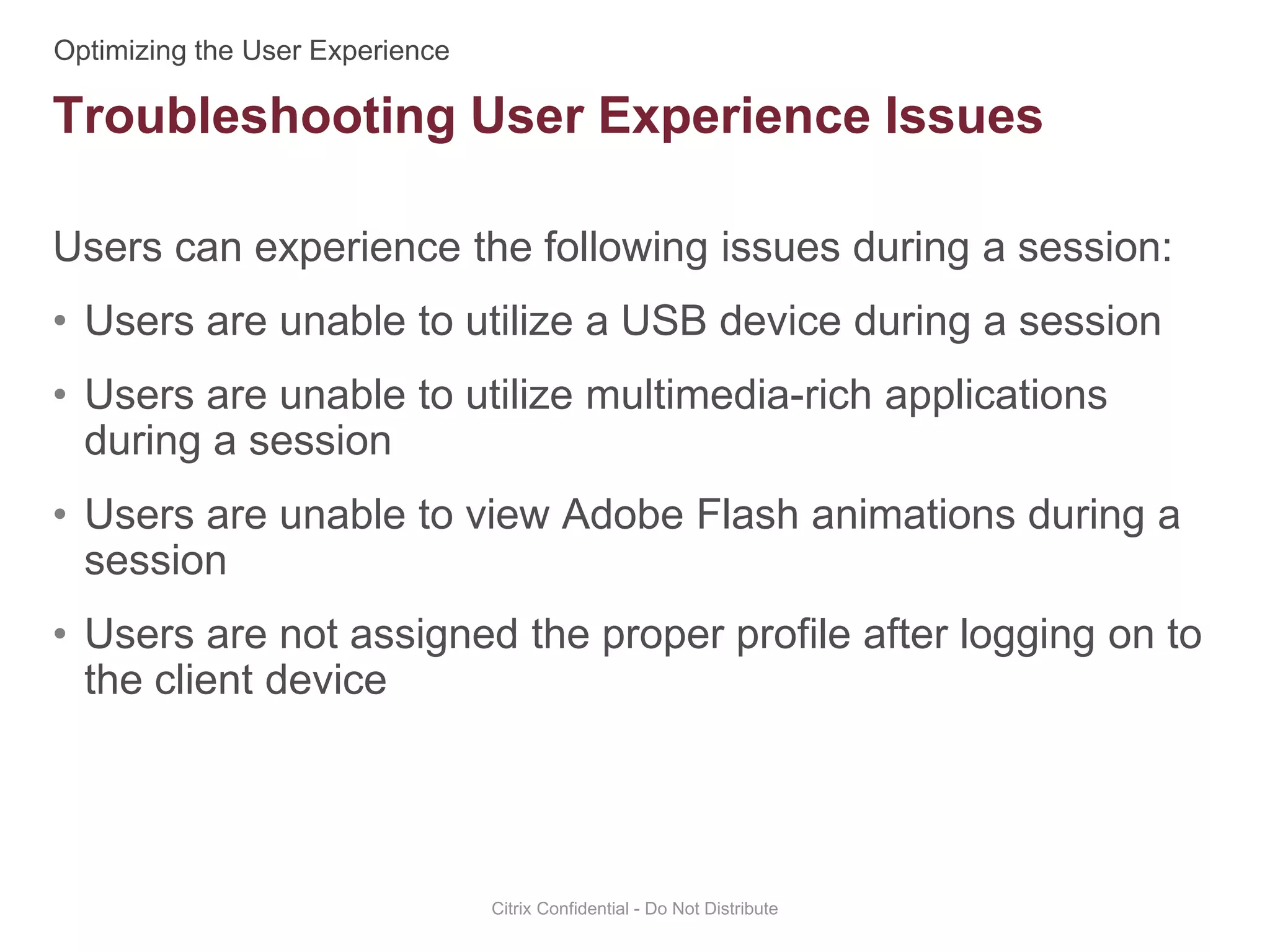 Users can experience the following issues during a session:
• Users are unable to utilize a USB device during a session
• Users are unable to utilize multimedia-rich applications
during a session
• Users are unable to view Adobe Flash animations during a
session
• Users are not assigned the proper profile after logging on to
the client device
Citrix Confidential - Do Not Distribute
Troubleshooting User Experience Issues
 