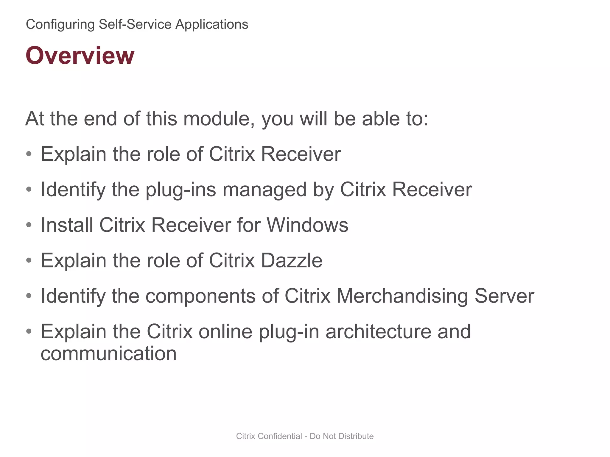 At the end of this module, you will be able to:
• Explain the role of Citrix Receiver
• Identify the plug-ins managed by Citrix Receiver
• Install Citrix Receiver for Windows
• Explain the role of Citrix Dazzle
• Identify the components of Citrix Merchandising Server
• Explain the Citrix online plug-in architecture and
communication
Citrix Confidential - Do Not Distribute
Overview
 