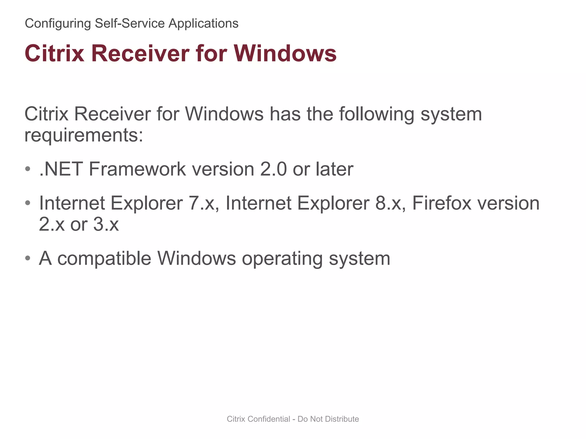 Citrix Receiver for Windows has the following system
requirements:
• .NET Framework version 2.0 or later
• Internet Explorer 7.x, Internet Explorer 8.x, Firefox version
2.x or 3.x
• A compatible Windows operating system
Citrix Confidential - Do Not Distribute
Citrix Receiver for Windows
 
