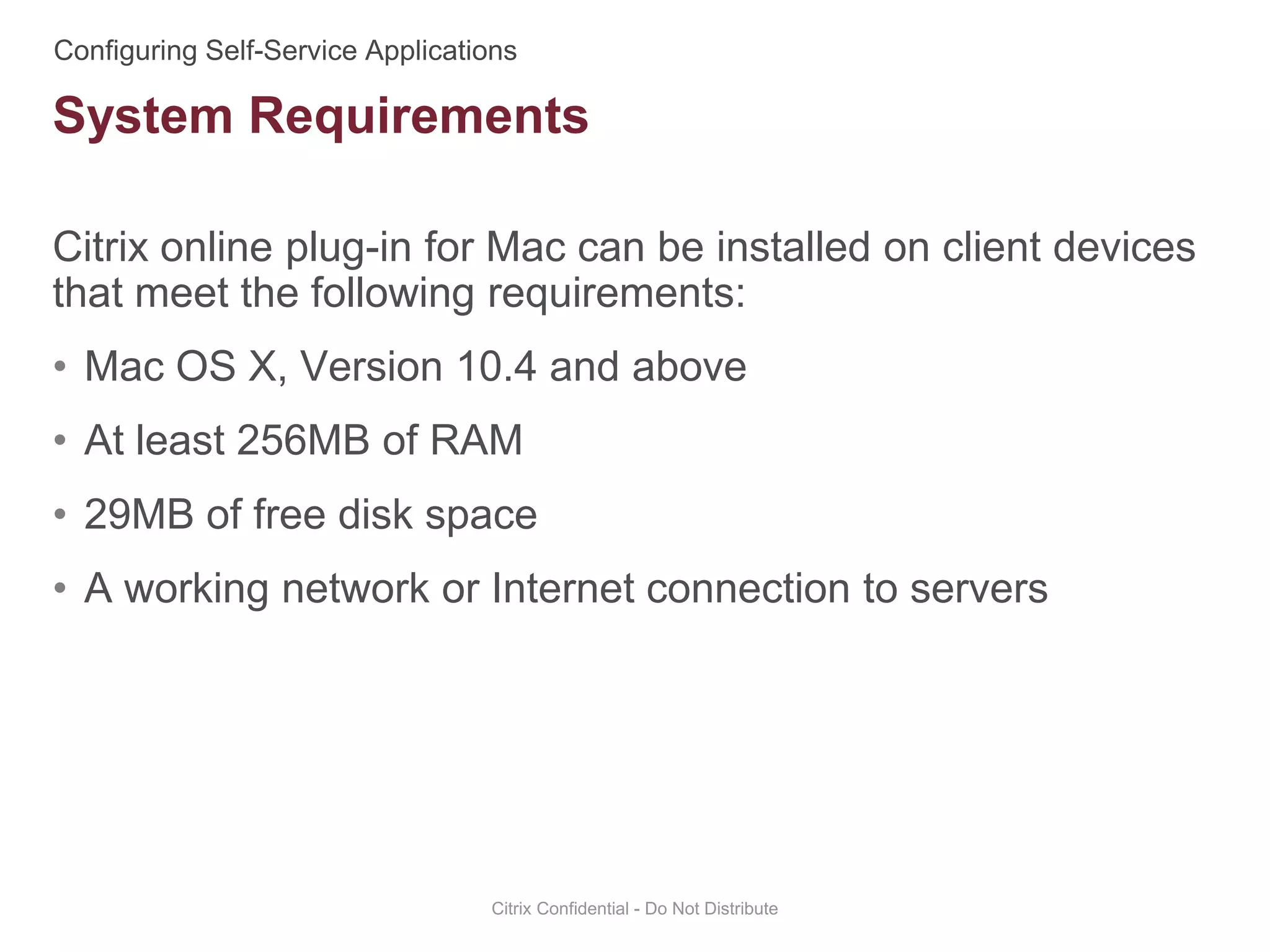 Citrix online plug-in for Mac can be installed on client devices
that meet the following requirements:
• Mac OS X, Version 10.4 and above
• At least 256MB of RAM
• 29MB of free disk space
• A working network or Internet connection to servers
Citrix Confidential - Do Not Distribute
System Requirements
 