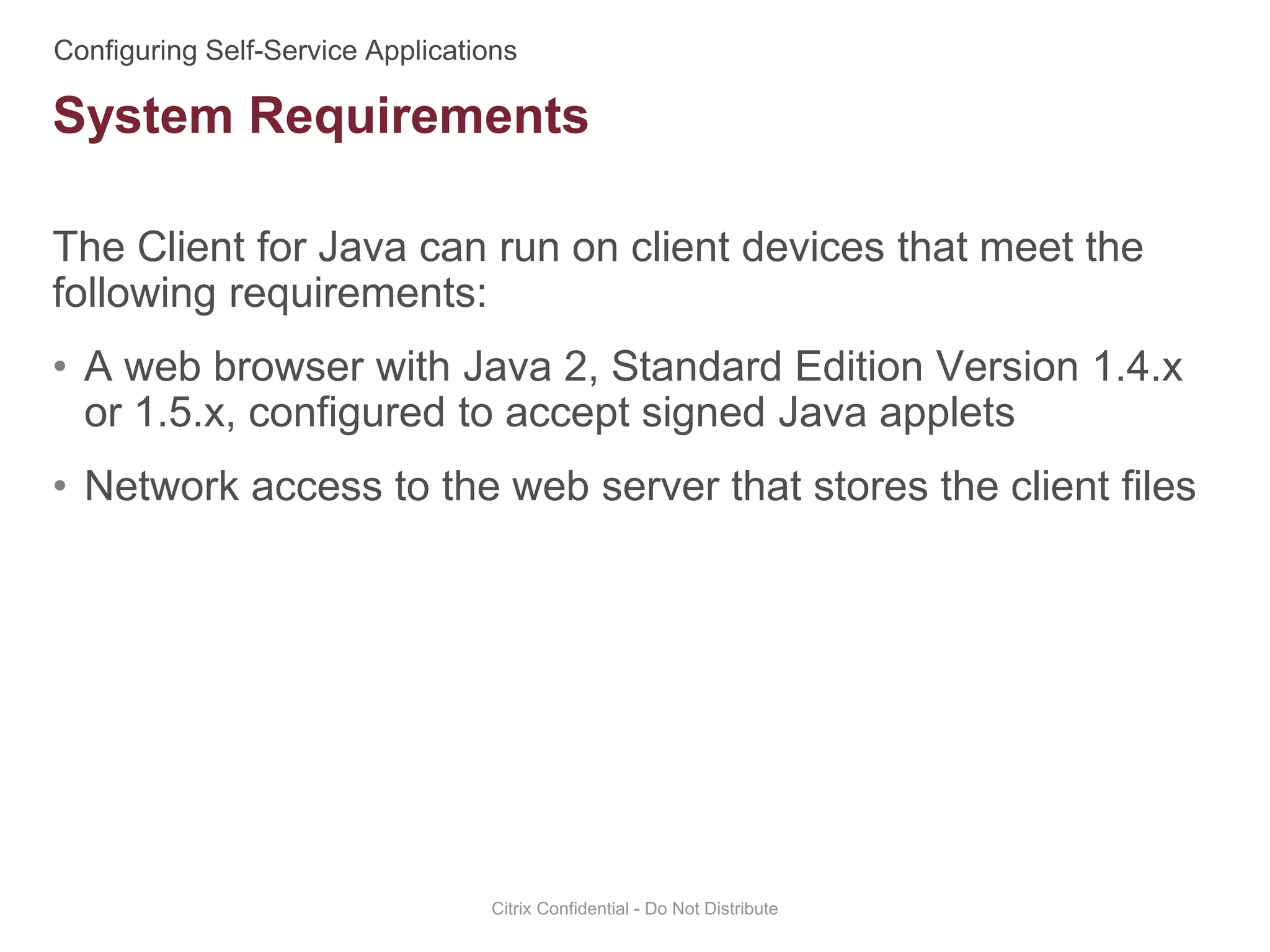 The Client for Java can run on client devices that meet the
following requirements:
• A web browser with Java 2, Standard Edition Version 1.4.x
or 1.5.x, configured to accept signed Java applets
• Network access to the web server that stores the client files
Citrix Confidential - Do Not Distribute
System Requirements
 