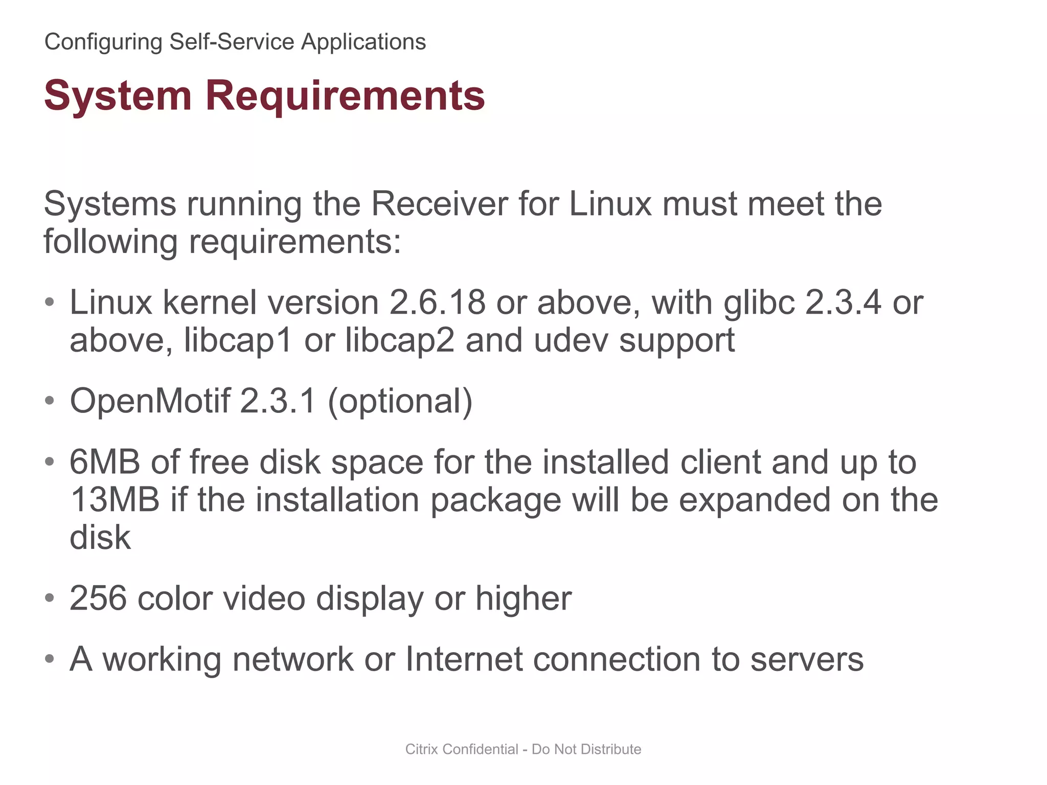 Systems running the Receiver for Linux must meet the
following requirements:
• Linux kernel version 2.6.18 or above, with glibc 2.3.4 or
above, libcap1 or libcap2 and udev support
• OpenMotif 2.3.1 (optional)
• 6MB of free disk space for the installed client and up to
13MB if the installation package will be expanded on the
disk
• 256 color video display or higher
• A working network or Internet connection to servers
Citrix Confidential - Do Not Distribute
System Requirements
 