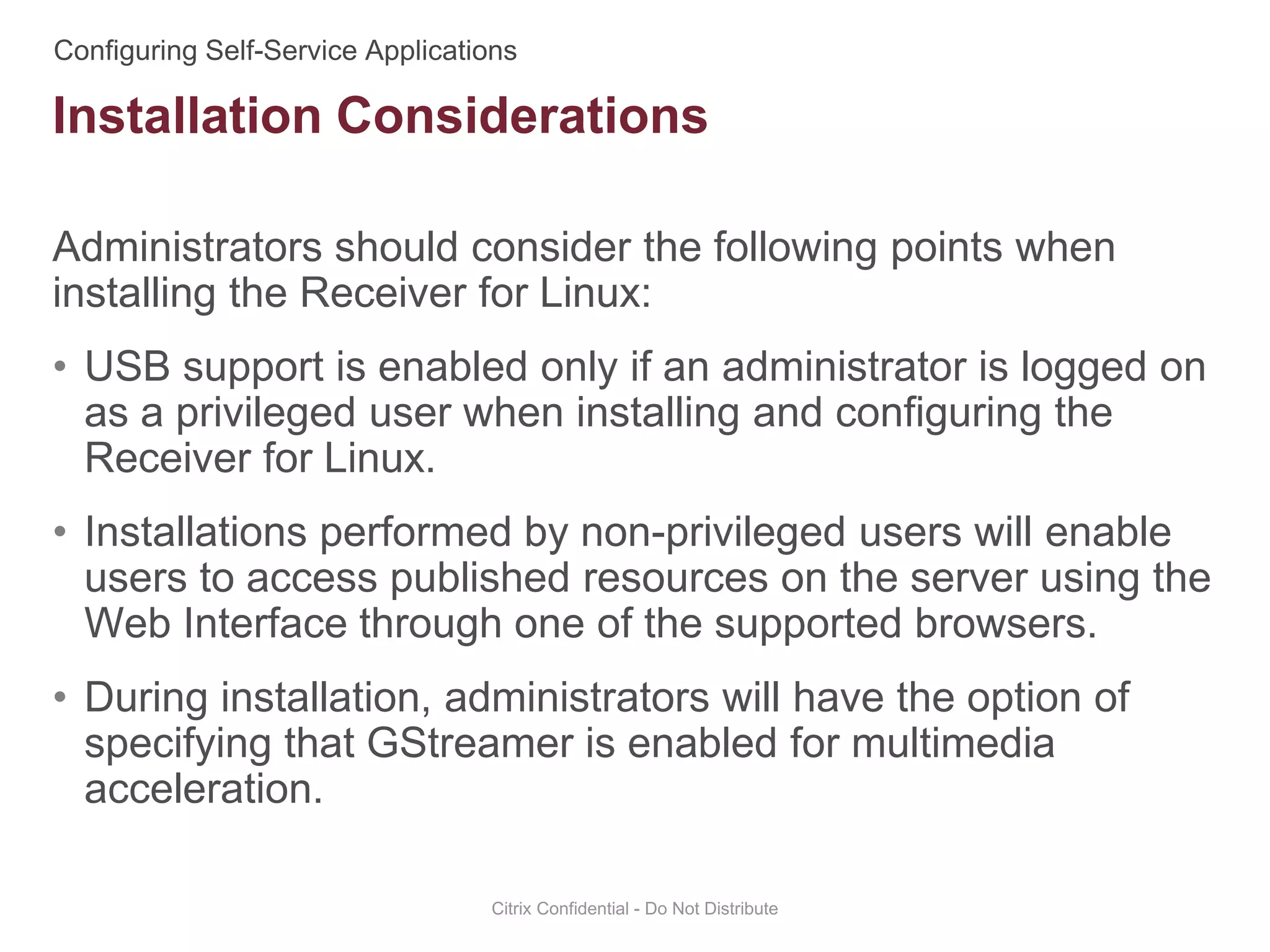 Administrators should consider the following points when
installing the Receiver for Linux:
• USB support is enabled only if an administrator is logged on
as a privileged user when installing and configuring the
Receiver for Linux.
• Installations performed by non-privileged users will enable
users to access published resources on the server using the
Web Interface through one of the supported browsers.
• During installation, administrators will have the option of
specifying that GStreamer is enabled for multimedia
acceleration.
Citrix Confidential - Do Not Distribute
Installation Considerations
 
