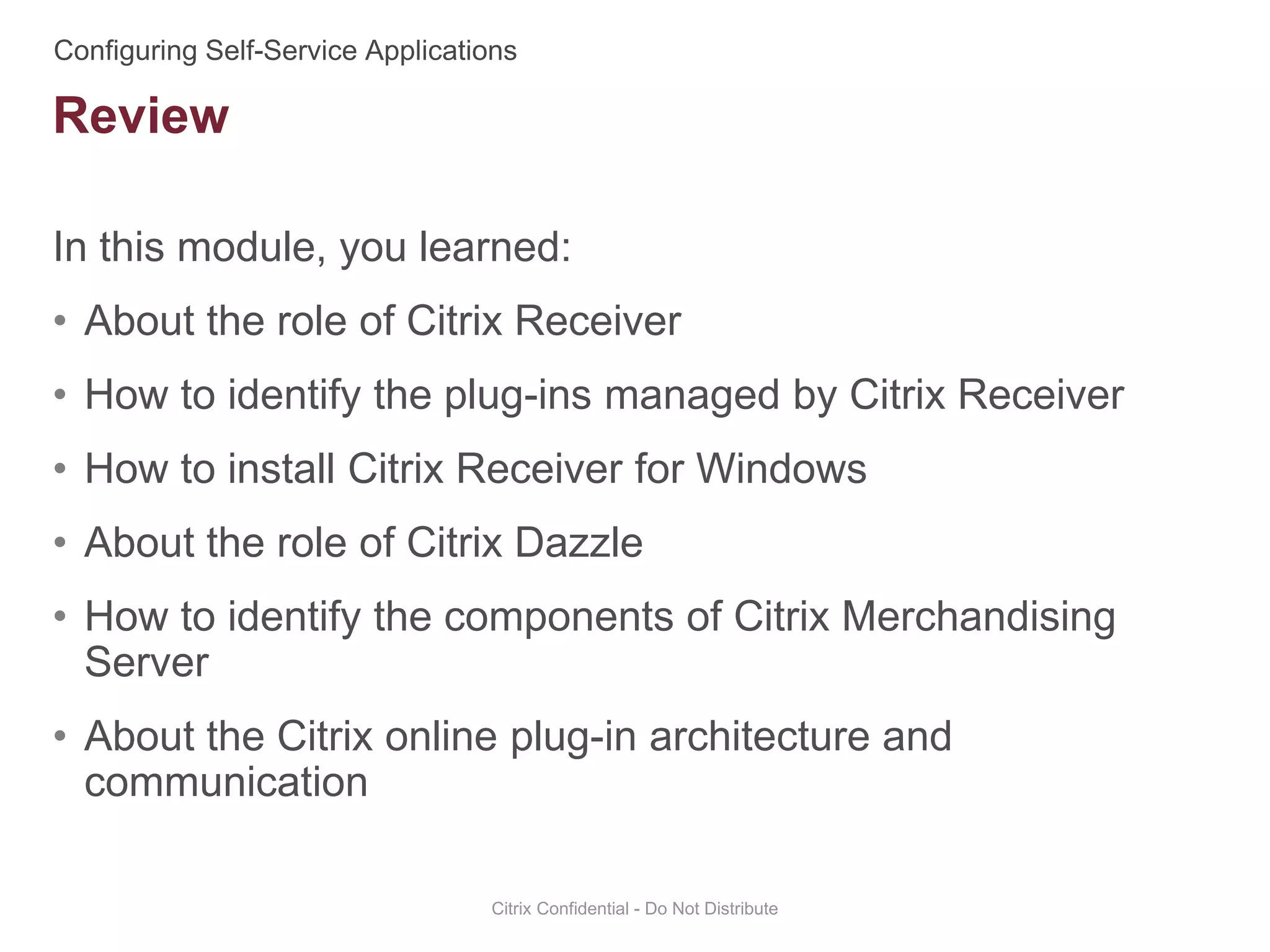 In this module, you learned:
• About the role of Citrix Receiver
• How to identify the plug-ins managed by Citrix Receiver
• How to install Citrix Receiver for Windows
• About the role of Citrix Dazzle
• How to identify the components of Citrix Merchandising
Server
• About the Citrix online plug-in architecture and
communication
Citrix Confidential - Do Not Distribute
Review
 