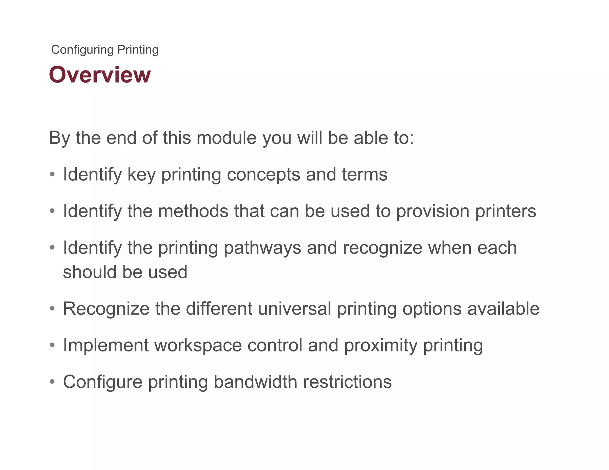 Overview
By the end of this module you will be able to:y y
• Identify key printing concepts and terms
Id tif th th d th t b d t i i i t• Identify the methods that can be used to provision printers
• Identify the printing pathways and recognize when each
should be used
• Recognize the different universal printing options available
• Implement workspace control and proximity printing
• Configure printing bandwidth restrictions• Configure printing bandwidth restrictions
 