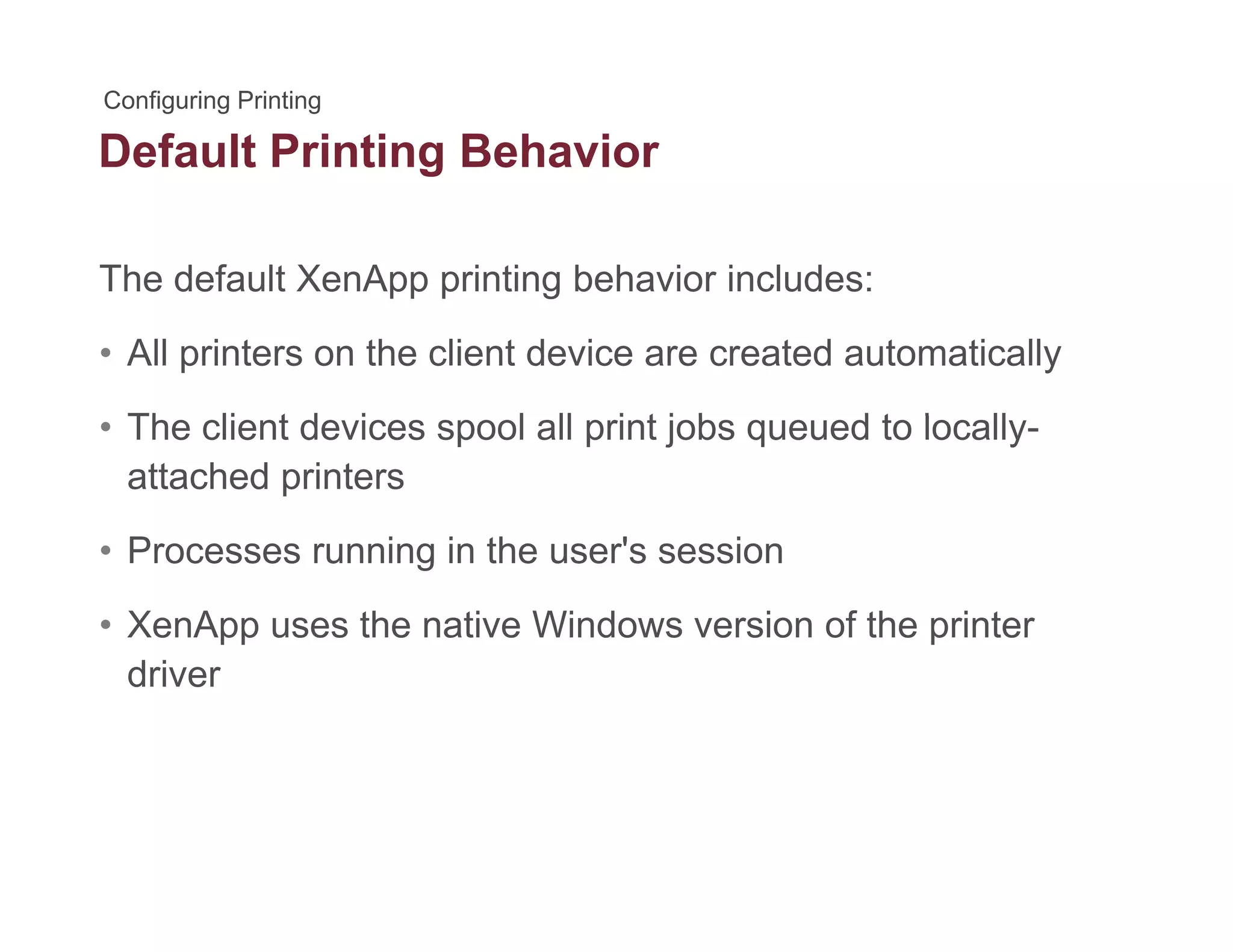 Default Printing Behaviorg
The default XenApp printing behavior includes:pp p g
• All printers on the client device are created automatically
Th li t d i l ll i t j b d t l ll• The client devices spool all print jobs queued to locally-
attached printers
• Processes running in the user's session
• XenApp uses the native Windows version of the printer
driver
 