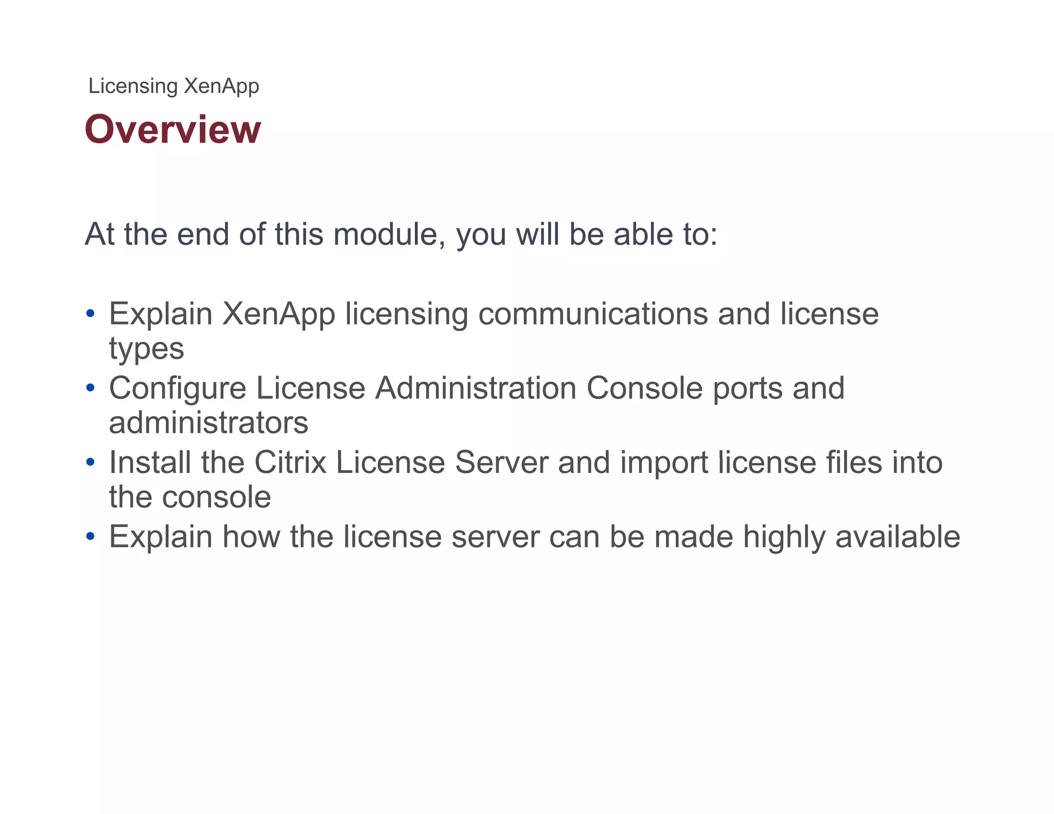 Overview
At the end of this module, you will be able to:
• Explain XenApp licensing communications and license
typestypes
• Configure License Administration Console ports and
administrators
• Install the Citrix License Server and import license files into• Install the Citrix License Server and import license files into
the console
• Explain how the license server can be made highly available
 