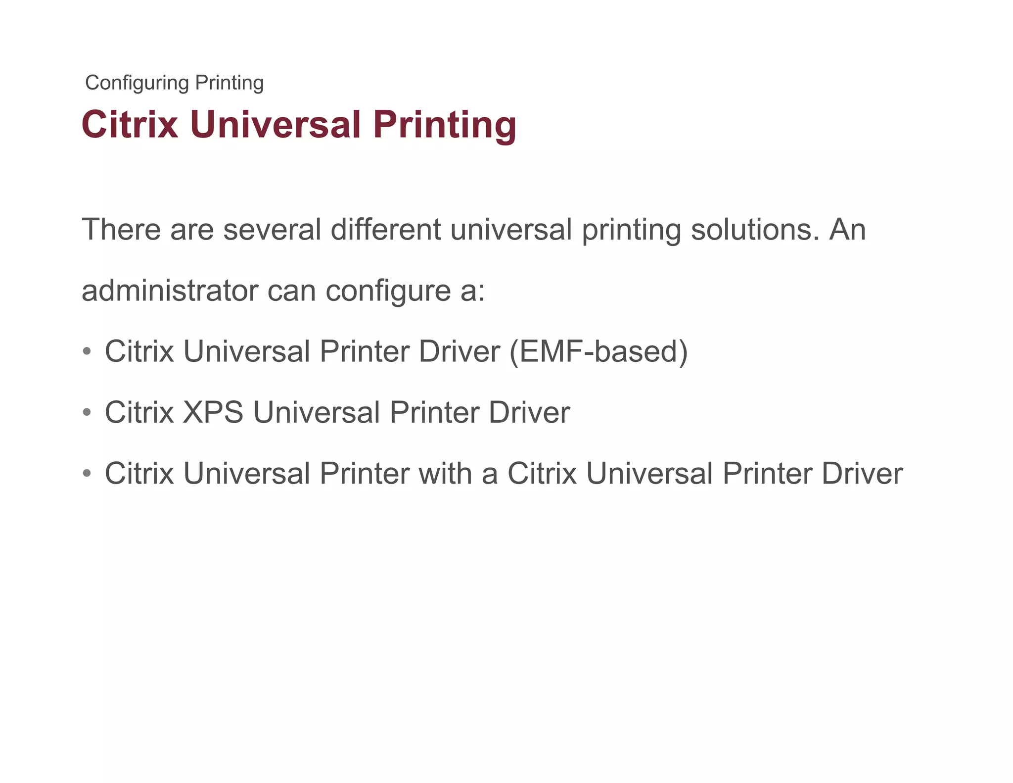 Citrix Universal Printingg
There are several different universal printing solutions. Anp g
administrator can configure a:
Cit i U i l P i t D i (EMF b d)• Citrix Universal Printer Driver (EMF-based)
• Citrix XPS Universal Printer Driver
• Citrix Universal Printer with a Citrix Universal Printer Driver
 