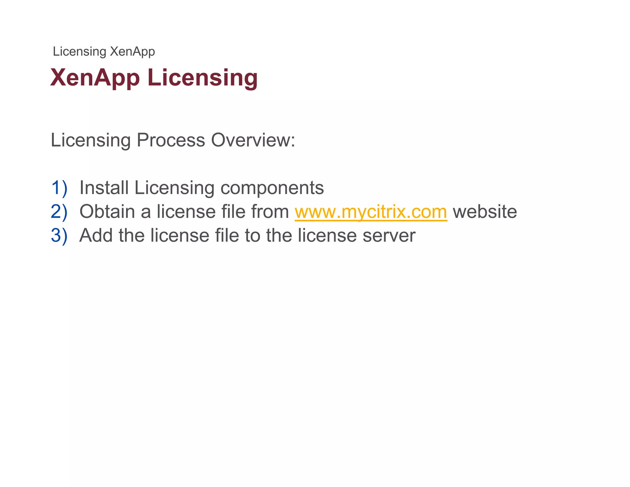 XenApp Licensingpp g
Licensing Process Overview:
1) Install Licensing components
2) Obtain a license file from www mycitrix com website2) Obtain a license file from www.mycitrix.com website
3) Add the license file to the license server
 