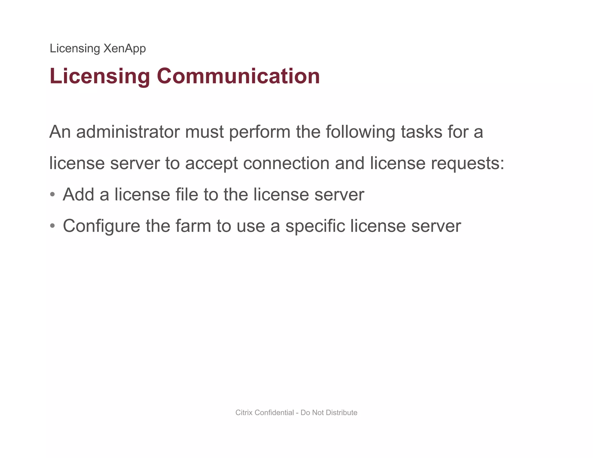 Licensing Communication
An administrator must perform the following tasks for a
g
license server to accept connection and license requests:
• Add a license file to the license serverAdd a license file to the license server
• Configure the farm to use a specific license server
Citrix Confidential - Do Not Distribute
 