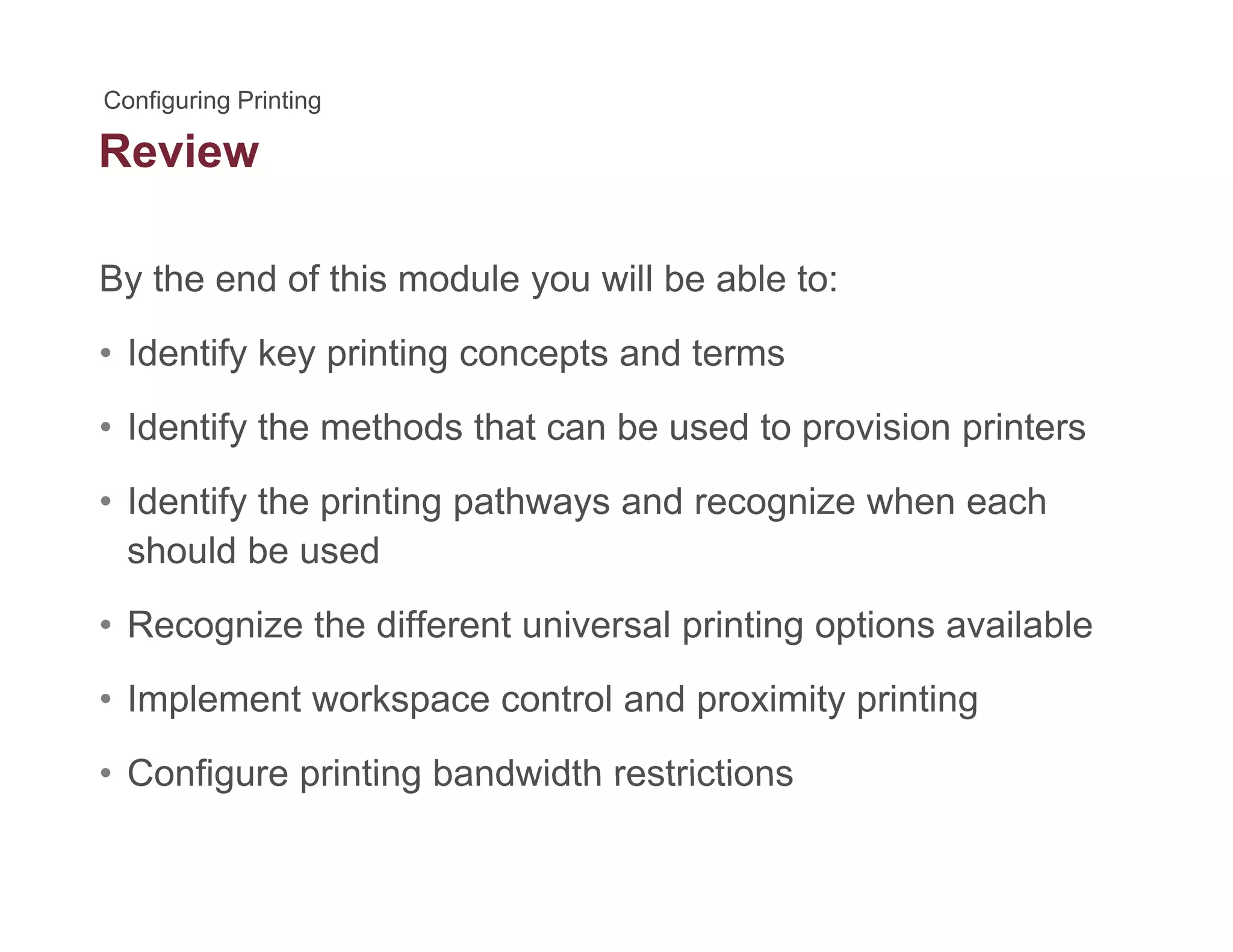 Review
By the end of this module you will be able to:y y
• Identify key printing concepts and terms
Id tif th th d th t b d t i i i t• Identify the methods that can be used to provision printers
• Identify the printing pathways and recognize when each
should be used
• Recognize the different universal printing options available
• Implement workspace control and proximity printing
• Configure printing bandwidth restrictions• Configure printing bandwidth restrictions
 