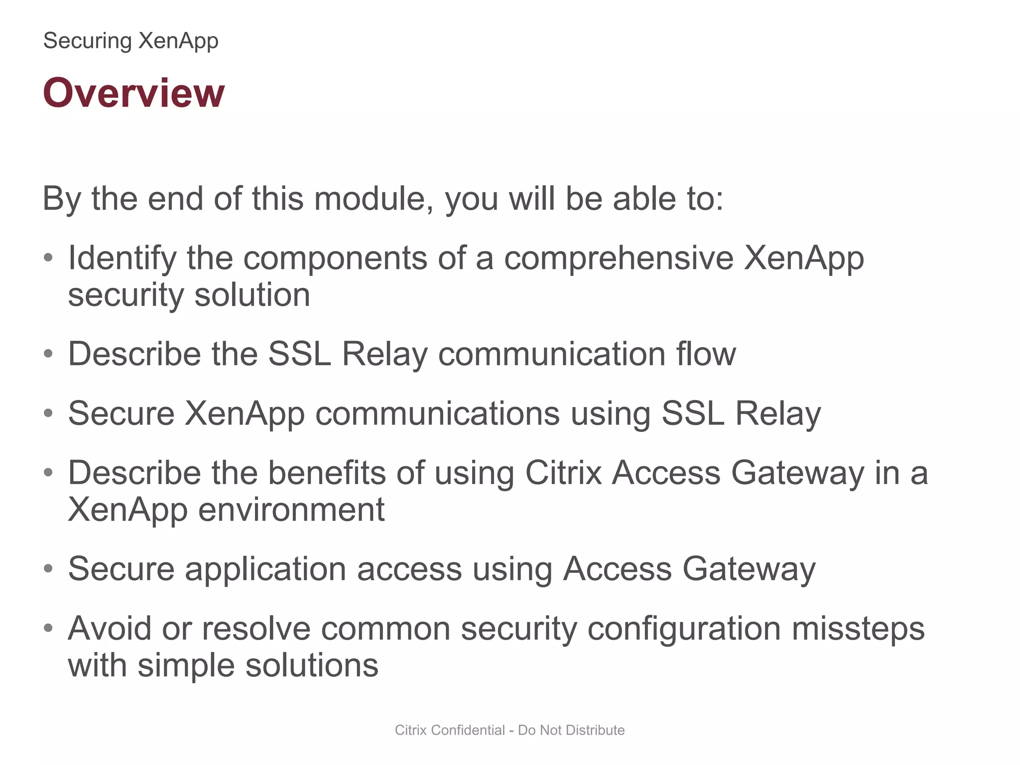 By the end of this module, you will be able to:
• Identify the components of a comprehensive XenApp
security solution
• Describe the SSL Relay communication flow
• Secure XenApp communications using SSL Relay
• Describe the benefits of using Citrix Access Gateway in a
XenApp environment
• Secure application access using Access Gateway
• Avoid or resolve common security configuration missteps
with simple solutions
Citrix Confidential - Do Not Distribute
Overview
 