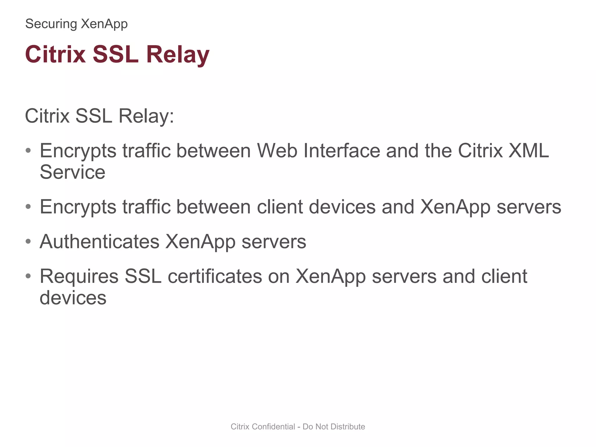 Citrix SSL Relay:
• Encrypts traffic between Web Interface and the Citrix XML
Service
• Encrypts traffic between client devices and XenApp servers
• Authenticates XenApp servers
• Requires SSL certificates on XenApp servers and client
devices
Citrix Confidential - Do Not Distribute
Citrix SSL Relay
 