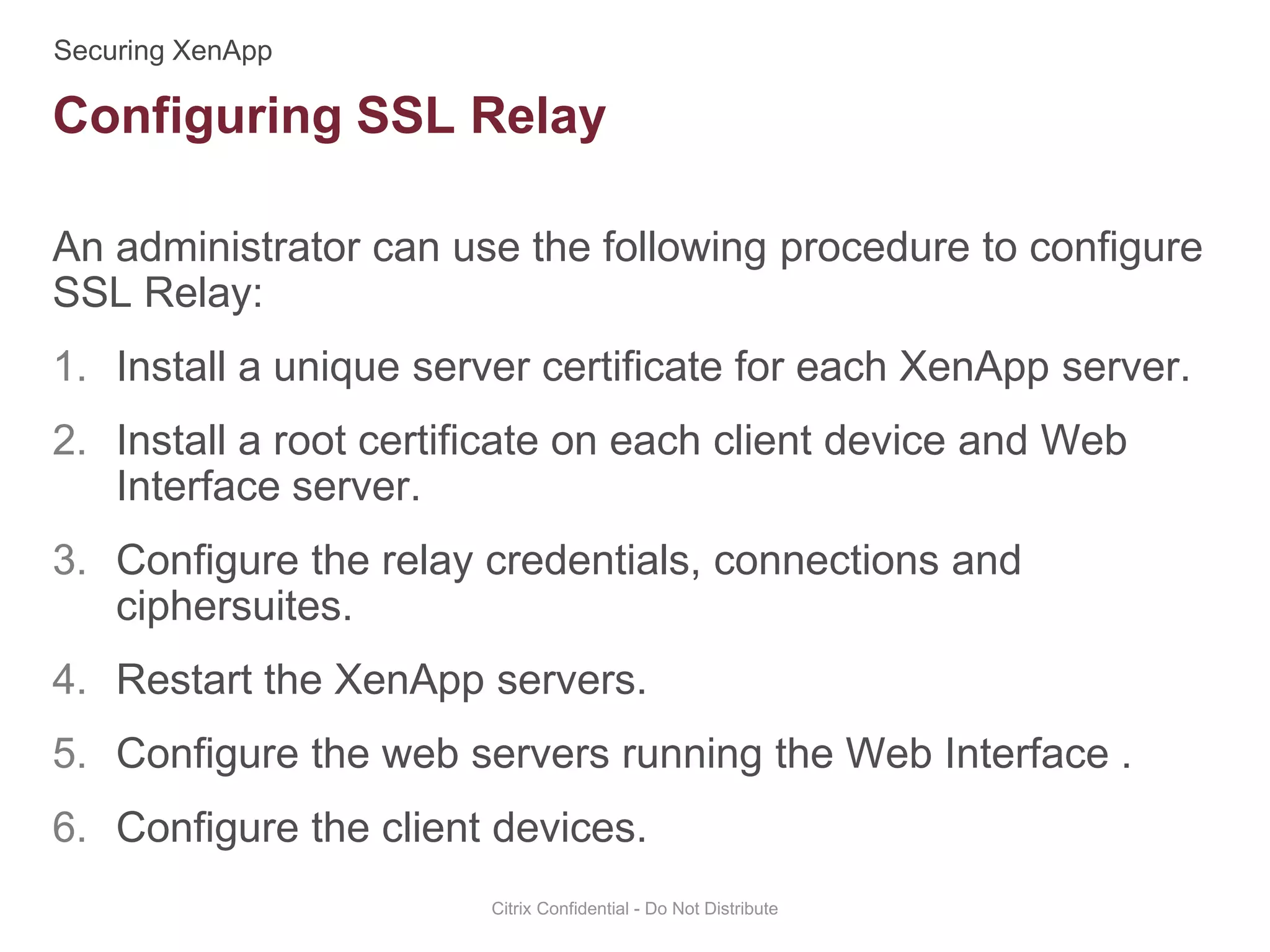 An administrator can use the following procedure to configure
SSL Relay:
1. Install a unique server certificate for each XenApp server.
2. Install a root certificate on each client device and Web
Interface server.
3. Configure the relay credentials, connections and
ciphersuites.
4. Restart the XenApp servers.
5. Configure the web servers running the Web Interface .
6. Configure the client devices.
Citrix Confidential - Do Not Distribute
Configuring SSL Relay
 