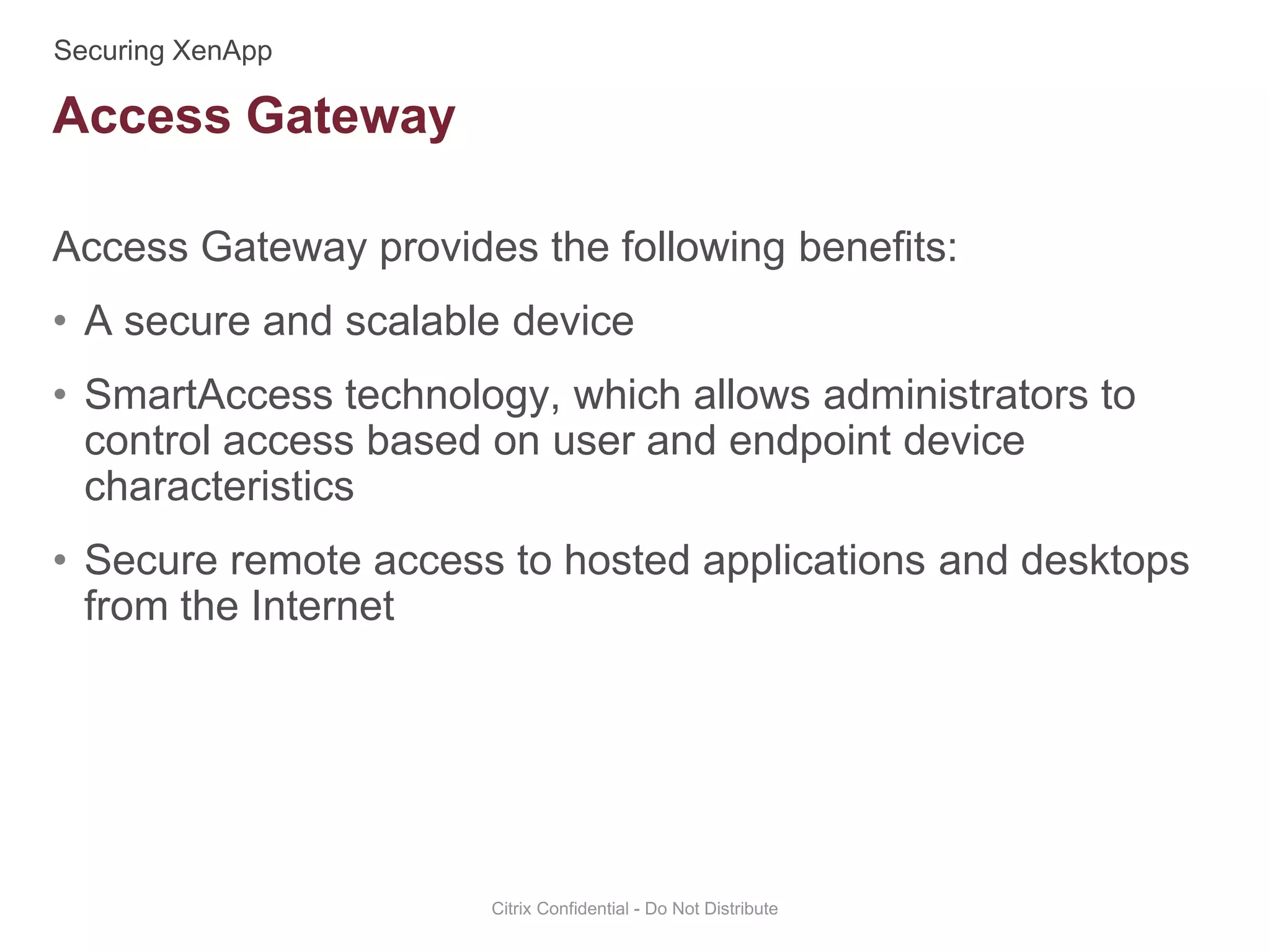 Access Gateway provides the following benefits:
• A secure and scalable device
• SmartAccess technology, which allows administrators to
control access based on user and endpoint device
characteristics
• Secure remote access to hosted applications and desktops
from the Internet
Citrix Confidential - Do Not Distribute
Access Gateway
 