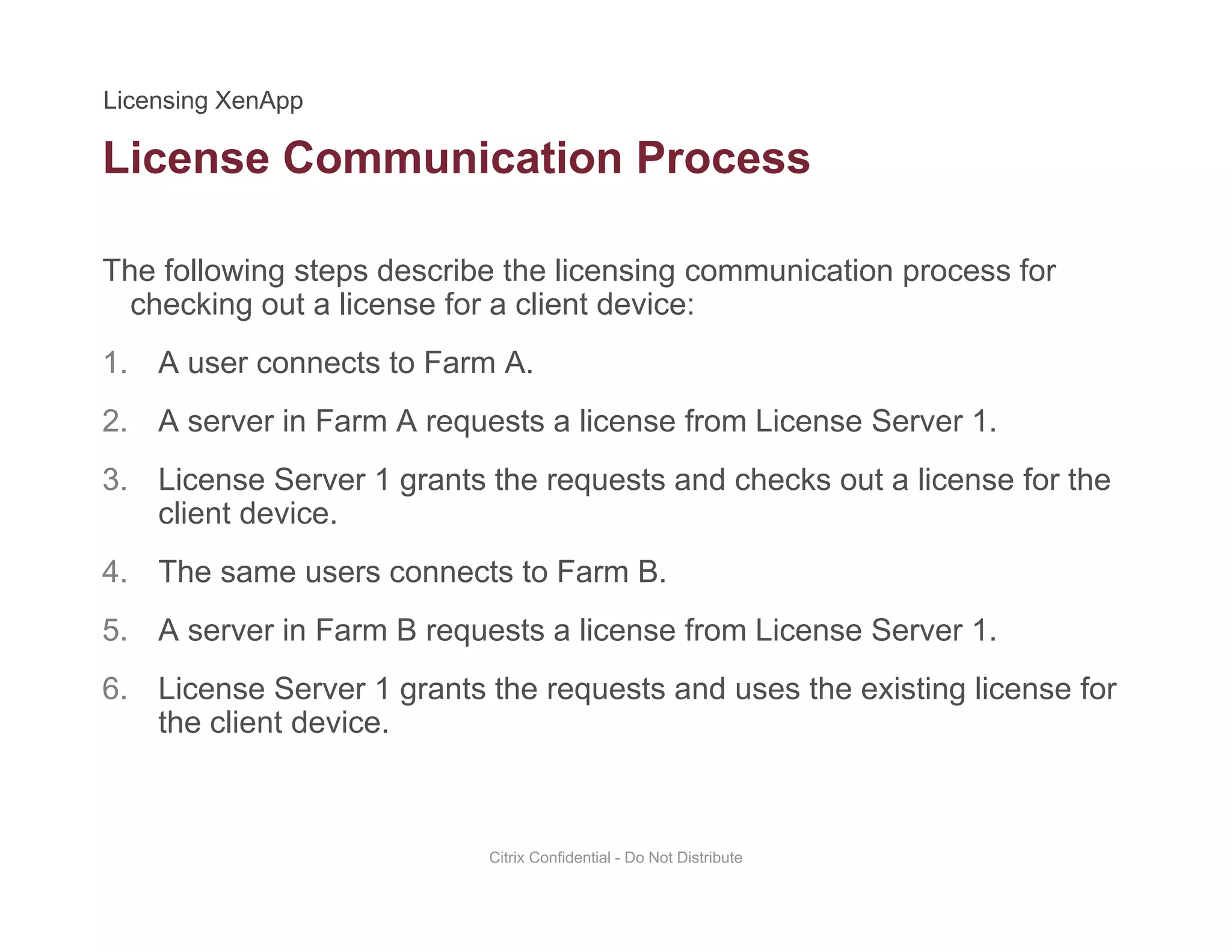 License Communication Process
The following steps describe the licensing communication process for
h ki t li f li t d ichecking out a license for a client device:
1. A user connects to Farm A.
2 A server in Farm A requests a license from License Server 12. A server in Farm A requests a license from License Server 1.
3. License Server 1 grants the requests and checks out a license for the
client device.
4. The same users connects to Farm B.
5. A server in Farm B requests a license from License Server 1.
6. License Server 1 grants the requests and uses the existing license for
the client device.
Citrix Confidential - Do Not Distribute
 