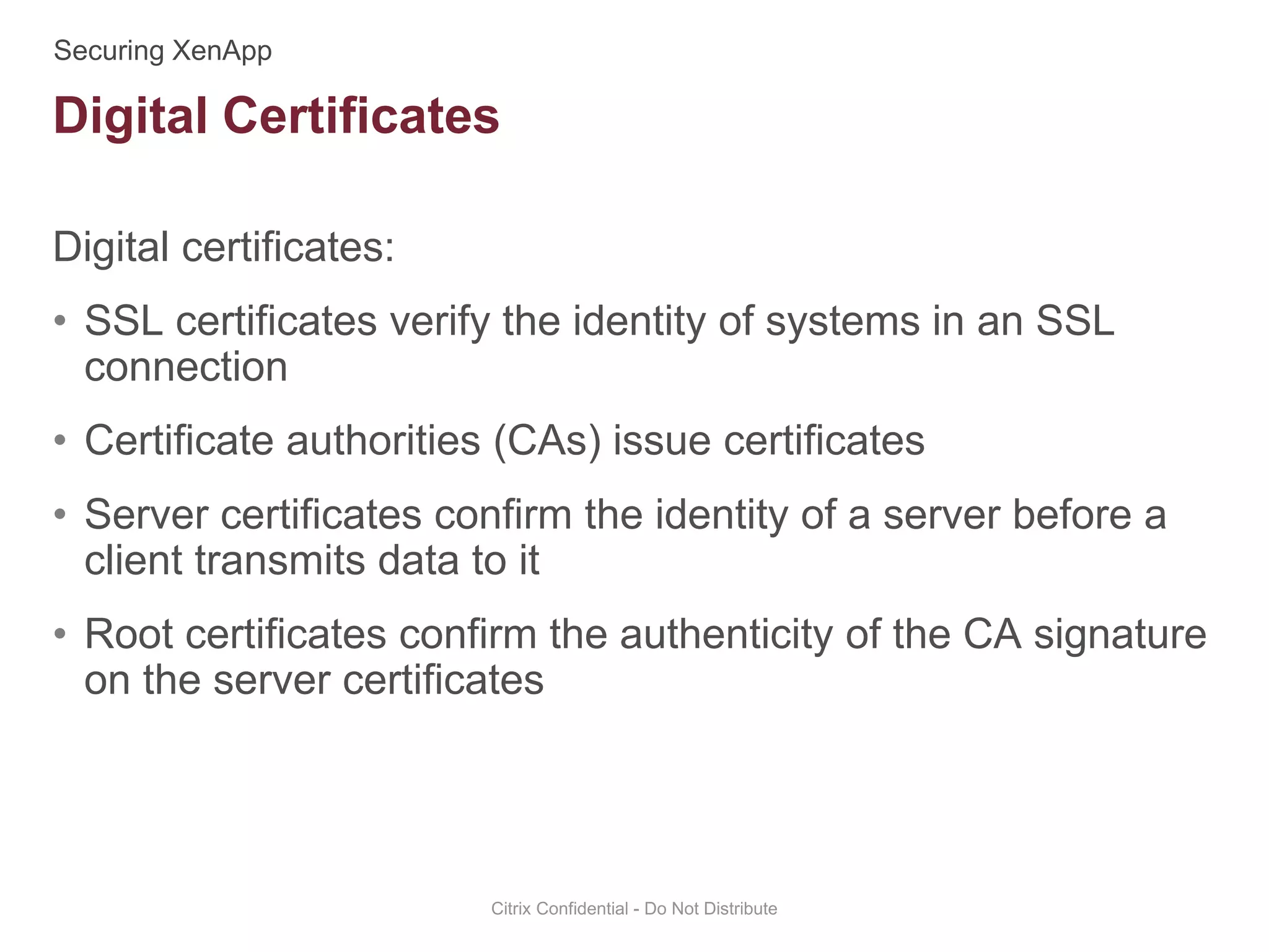Digital certificates:
• SSL certificates verify the identity of systems in an SSL
connection
• Certificate authorities (CAs) issue certificates
• Server certificates confirm the identity of a server before a
client transmits data to it
• Root certificates confirm the authenticity of the CA signature
on the server certificates
Citrix Confidential - Do Not Distribute
Digital Certificates
 