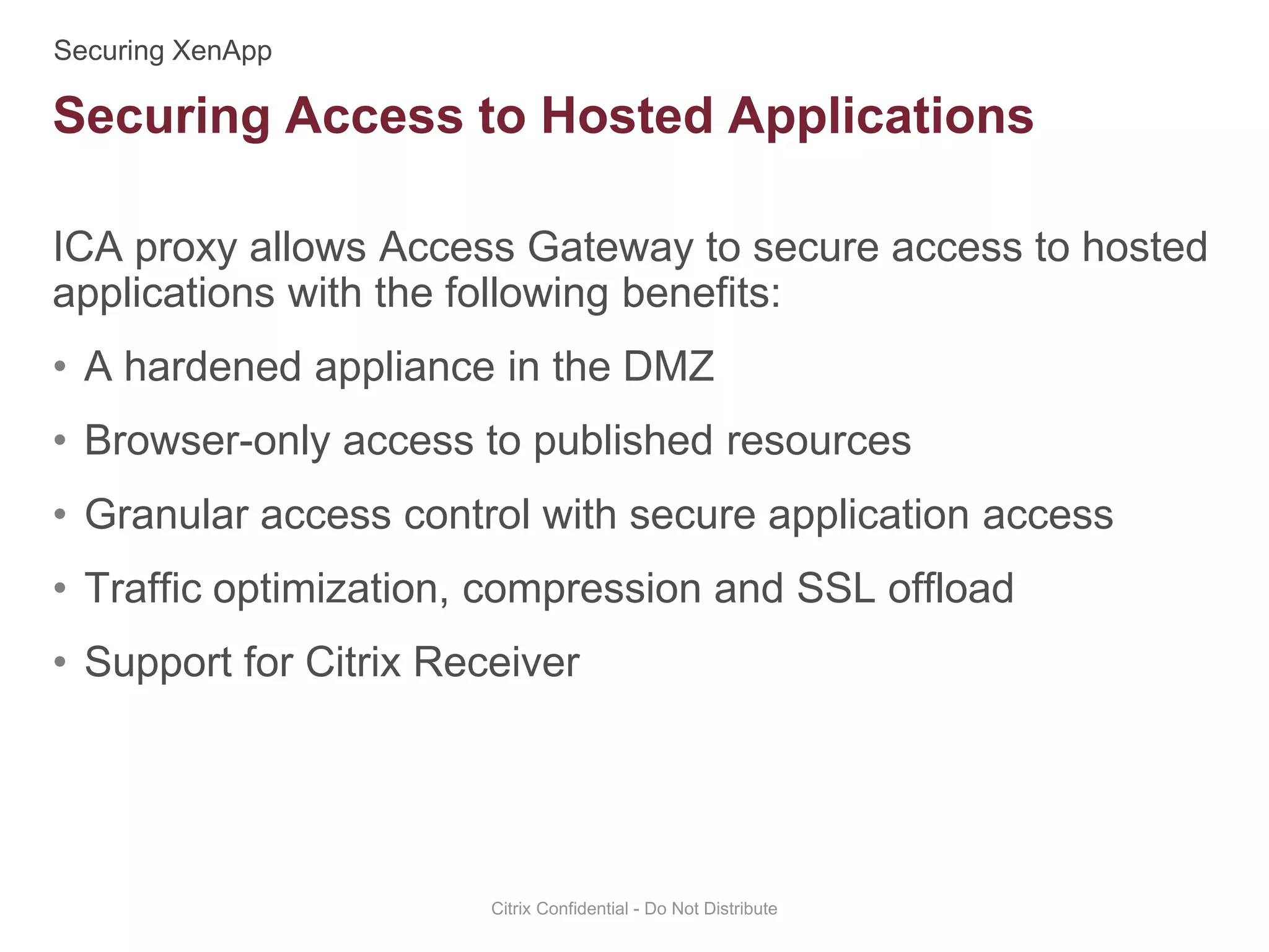 ICA proxy allows Access Gateway to secure access to hosted
applications with the following benefits:
• A hardened appliance in the DMZ
• Browser-only access to published resources
• Granular access control with secure application access
• Traffic optimization, compression and SSL offload
• Support for Citrix Receiver
Citrix Confidential - Do Not Distribute
Securing Access to Hosted Applications
 