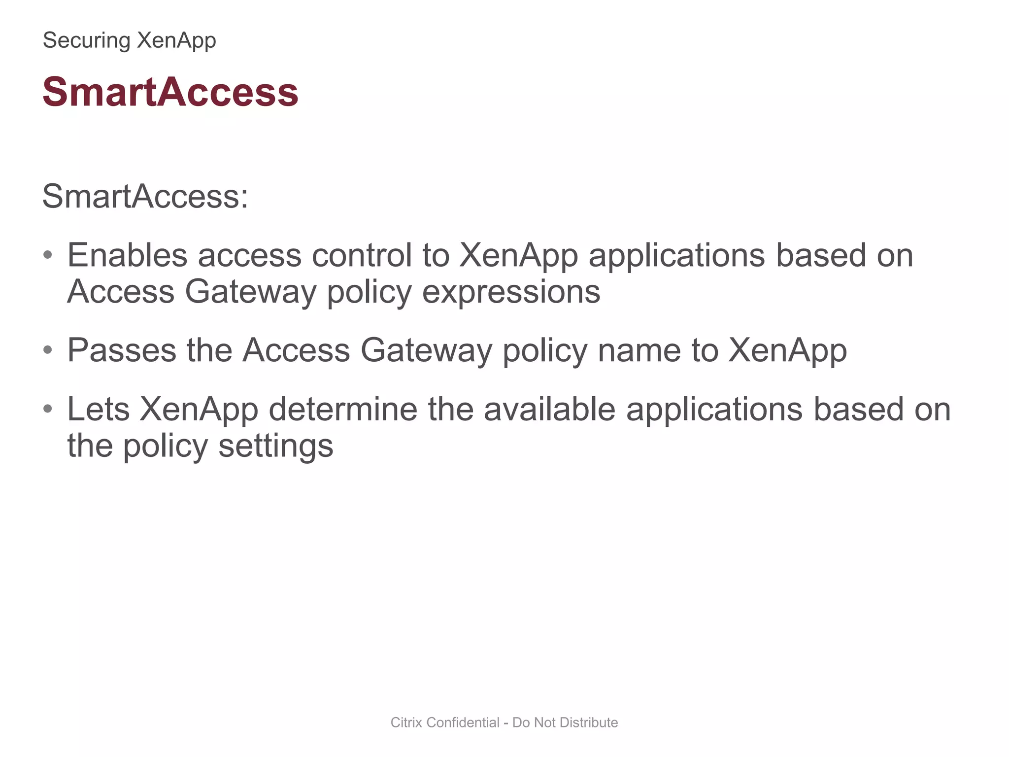 SmartAccess:
• Enables access control to XenApp applications based on
Access Gateway policy expressions
• Passes the Access Gateway policy name to XenApp
• Lets XenApp determine the available applications based on
the policy settings
Citrix Confidential - Do Not Distribute
SmartAccess
 