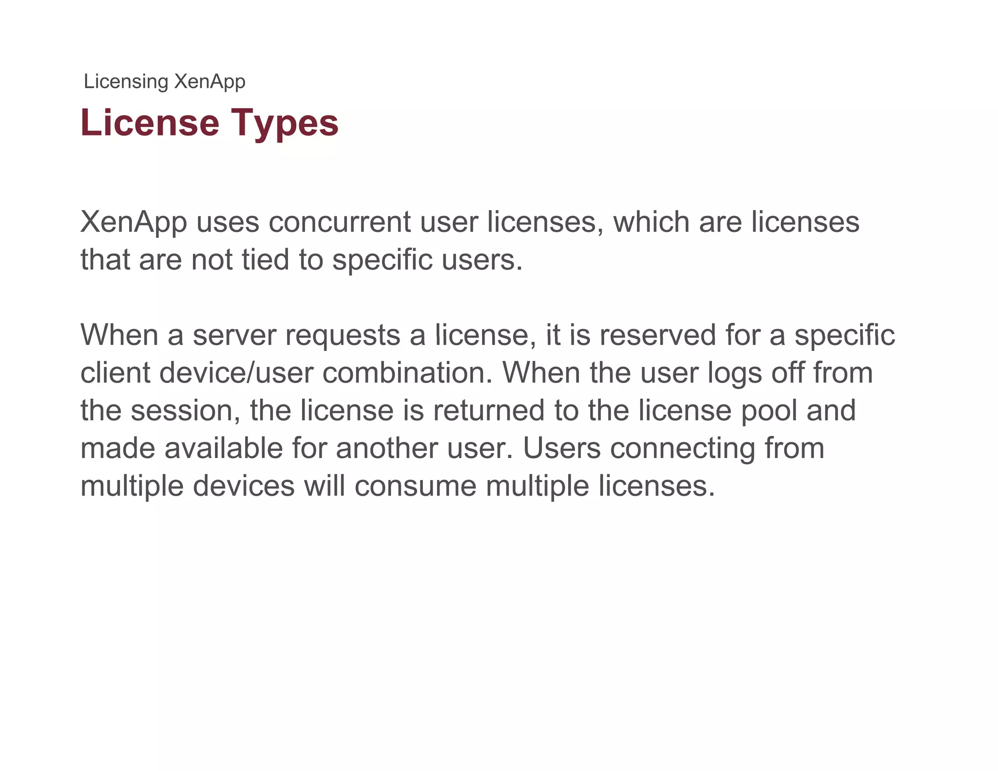 License Typesyp
XenApp uses concurrent user licenses, which are licenses
that are not tied to specific users.
When a server requests a license it is reserved for a specificWhen a server requests a license, it is reserved for a specific
client device/user combination. When the user logs off from
the session, the license is returned to the license pool and
made available for another user. Users connecting from
multiple devices will consume multiple licenses.
 