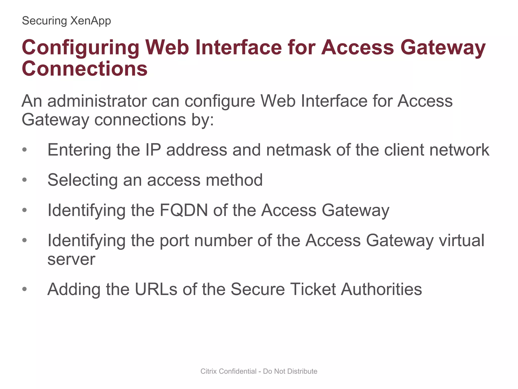 An administrator can configure Web Interface for Access
Gateway connections by:
• Entering the IP address and netmask of the client network
• Selecting an access method
• Identifying the FQDN of the Access Gateway
• Identifying the port number of the Access Gateway virtual
server
• Adding the URLs of the Secure Ticket Authorities
Citrix Confidential - Do Not Distribute
Configuring Web Interface for Access Gateway
Connections
 