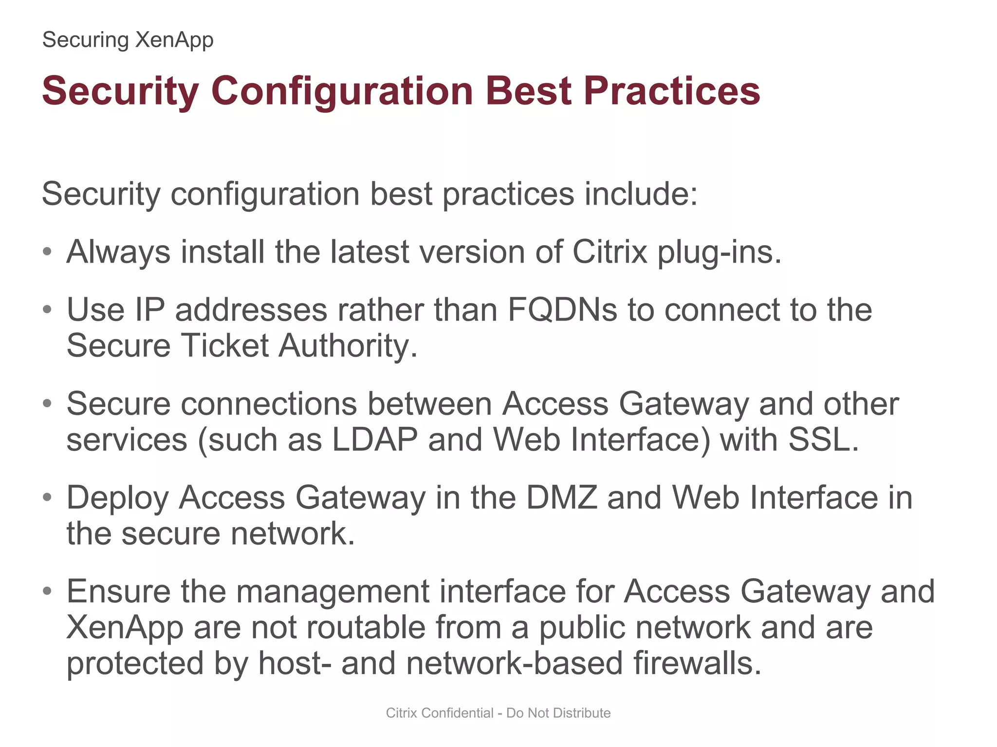 Security configuration best practices include:
• Always install the latest version of Citrix plug-ins.
• Use IP addresses rather than FQDNs to connect to the
Secure Ticket Authority.
• Secure connections between Access Gateway and other
services (such as LDAP and Web Interface) with SSL.
• Deploy Access Gateway in the DMZ and Web Interface in
the secure network.
• Ensure the management interface for Access Gateway and
XenApp are not routable from a public network and are
protected by host- and network-based firewalls.
Citrix Confidential - Do Not Distribute
Security Configuration Best Practices
 