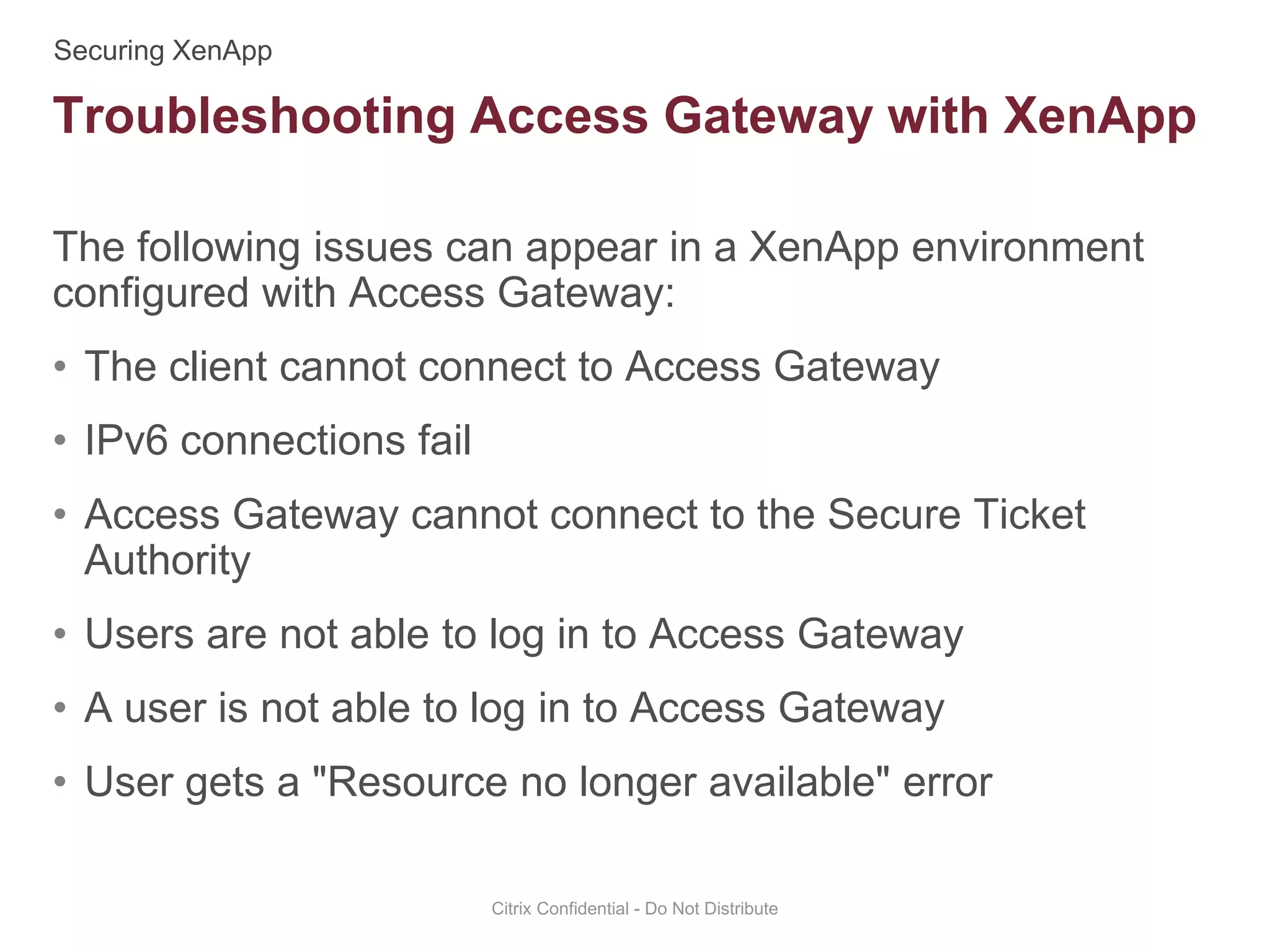 The following issues can appear in a XenApp environment
configured with Access Gateway:
• The client cannot connect to Access Gateway
• IPv6 connections fail
• Access Gateway cannot connect to the Secure Ticket
Authority
• Users are not able to log in to Access Gateway
• A user is not able to log in to Access Gateway
• User gets a "Resource no longer available" error
Citrix Confidential - Do Not Distribute
Troubleshooting Access Gateway with XenApp
 