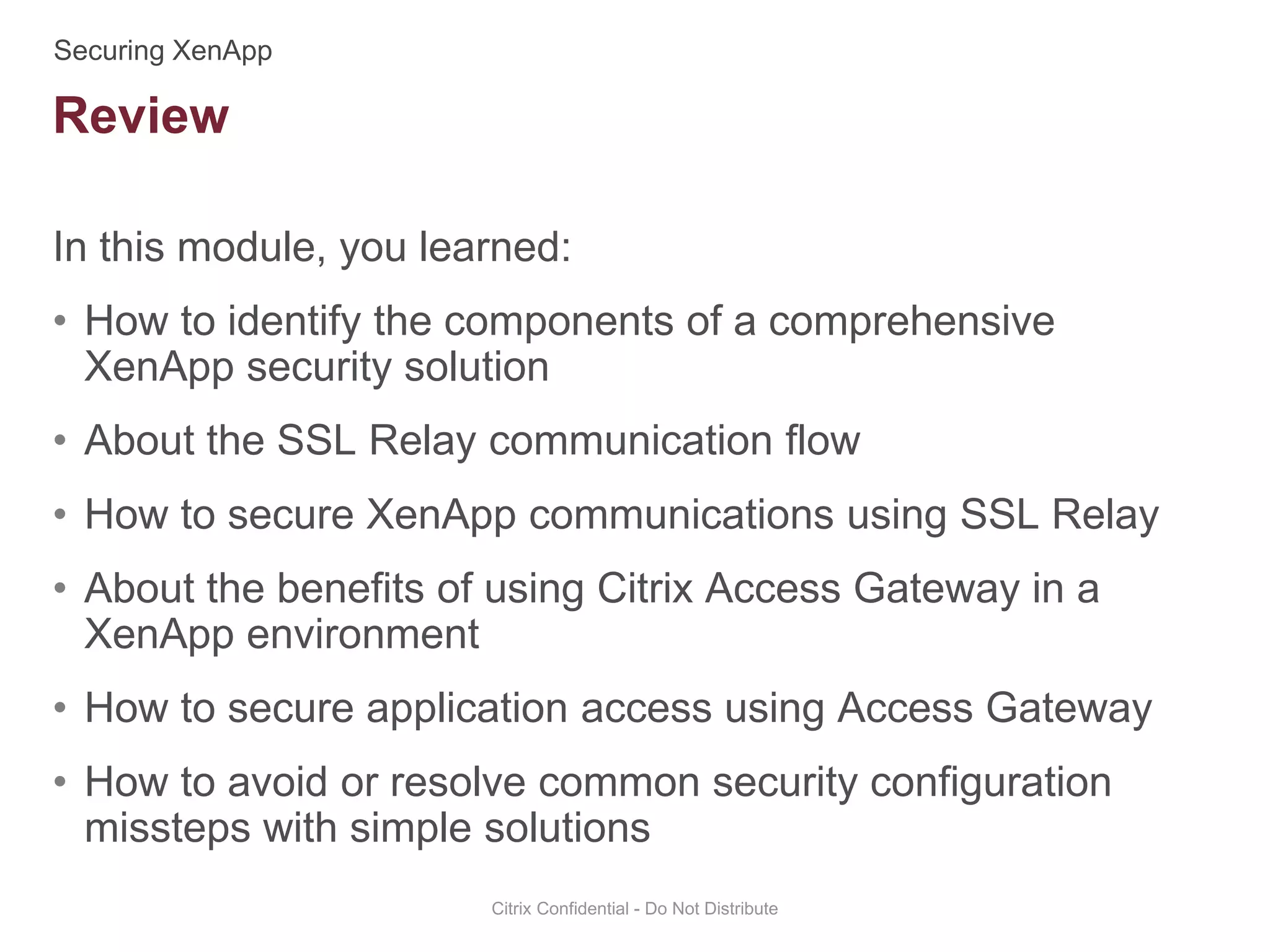 In this module, you learned:
• How to identify the components of a comprehensive
XenApp security solution
• About the SSL Relay communication flow
• How to secure XenApp communications using SSL Relay
• About the benefits of using Citrix Access Gateway in a
XenApp environment
• How to secure application access using Access Gateway
• How to avoid or resolve common security configuration
missteps with simple solutions
Citrix Confidential - Do Not Distribute
Review
 