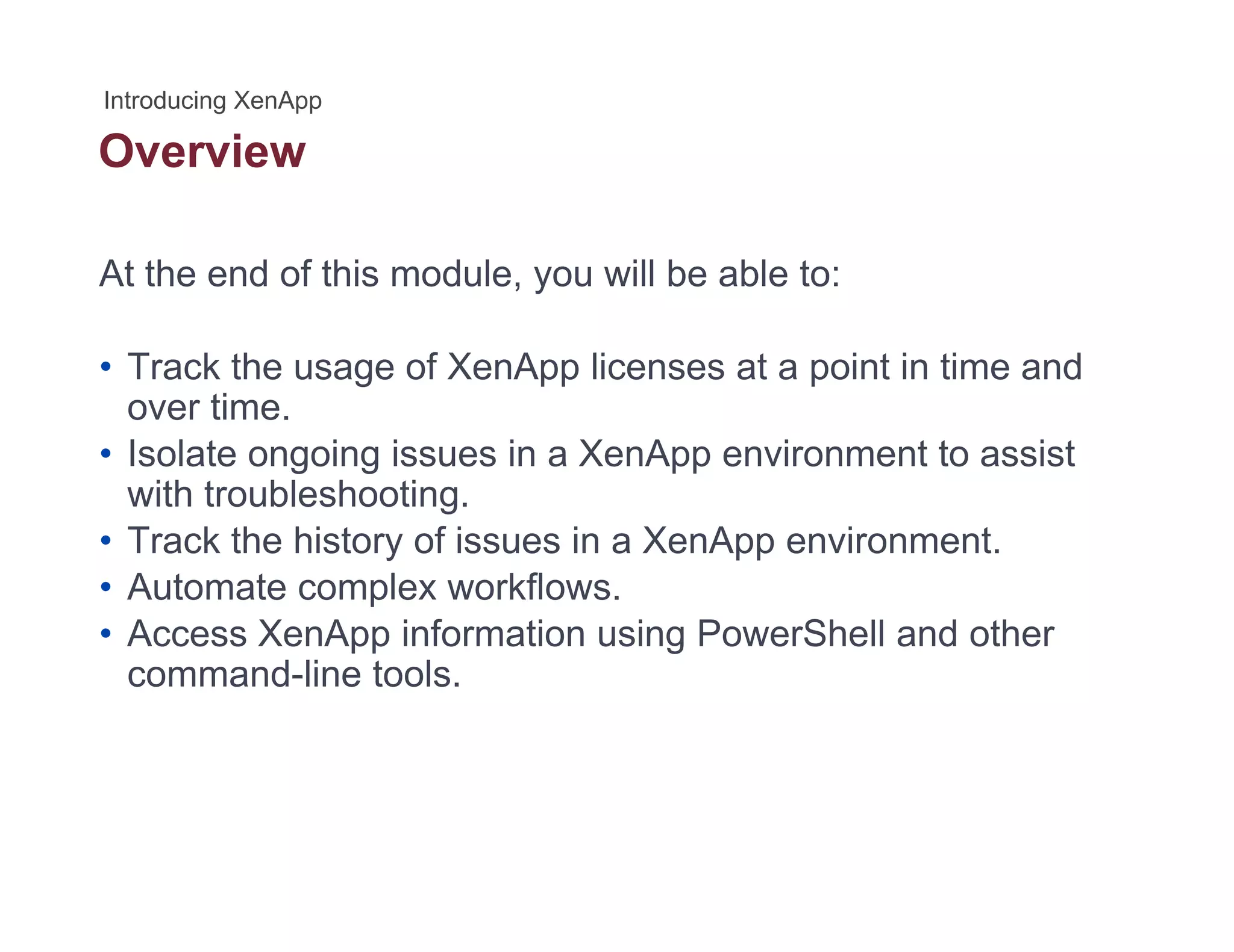 Overview
At the end of this module, you will be able to:
• Track the usage of XenApp licenses at a point in time and
over timeover time.
• Isolate ongoing issues in a XenApp environment to assist
with troubleshooting.
• Track the history of issues in a XenApp environment• Track the history of issues in a XenApp environment.
• Automate complex workflows.
• Access XenApp information using PowerShell and other
command-line tools.
 