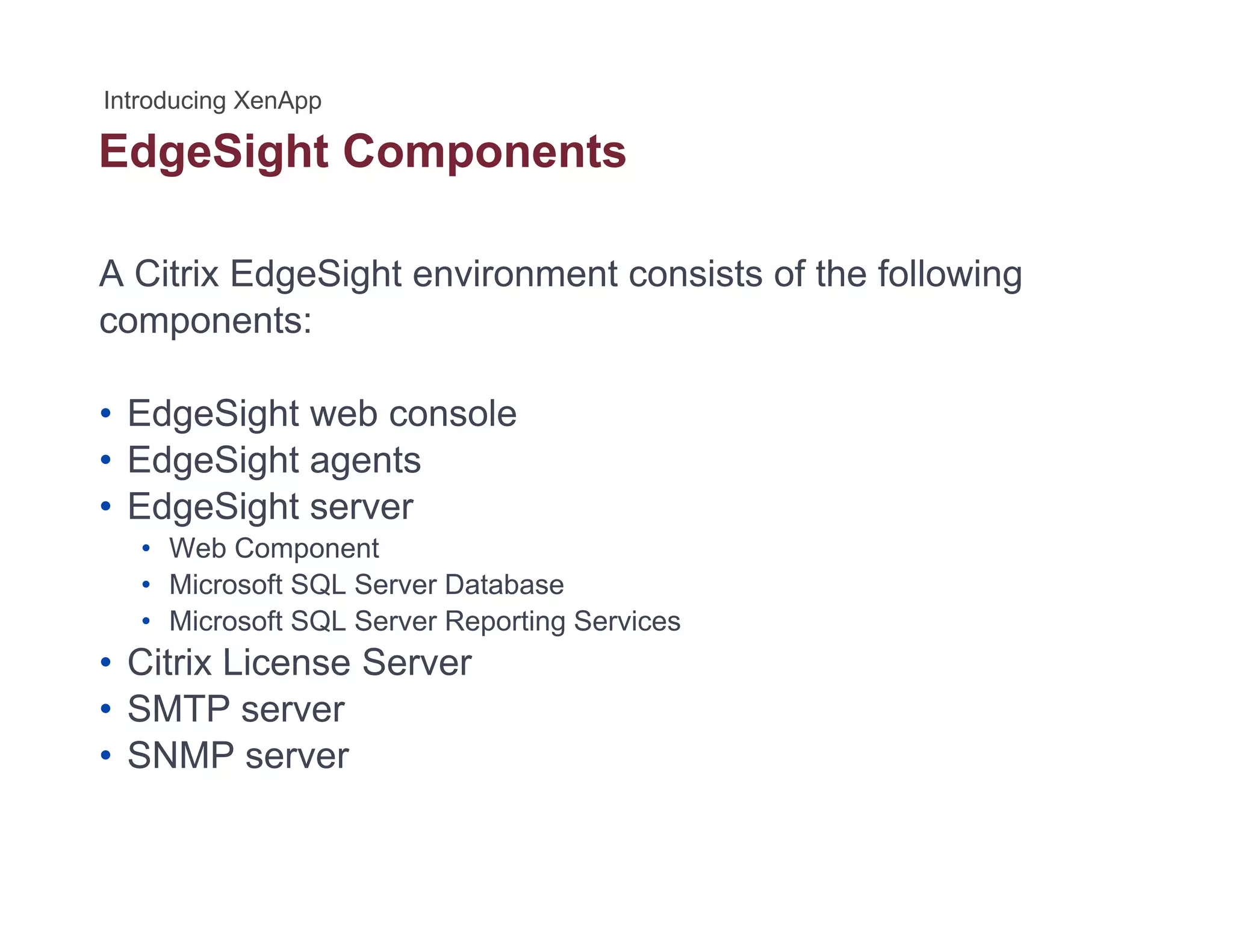 EdgeSight Componentsg g p
A Citrix EdgeSight environment consists of the following
components:
• EdgeSight web console• EdgeSight web console
• EdgeSight agents
• EdgeSight server
• Web Component
• Microsoft SQL Server Database
• Microsoft SQL Server Reporting Services
Citrix License Server• Citrix License Server
• SMTP server
• SNMP server
 