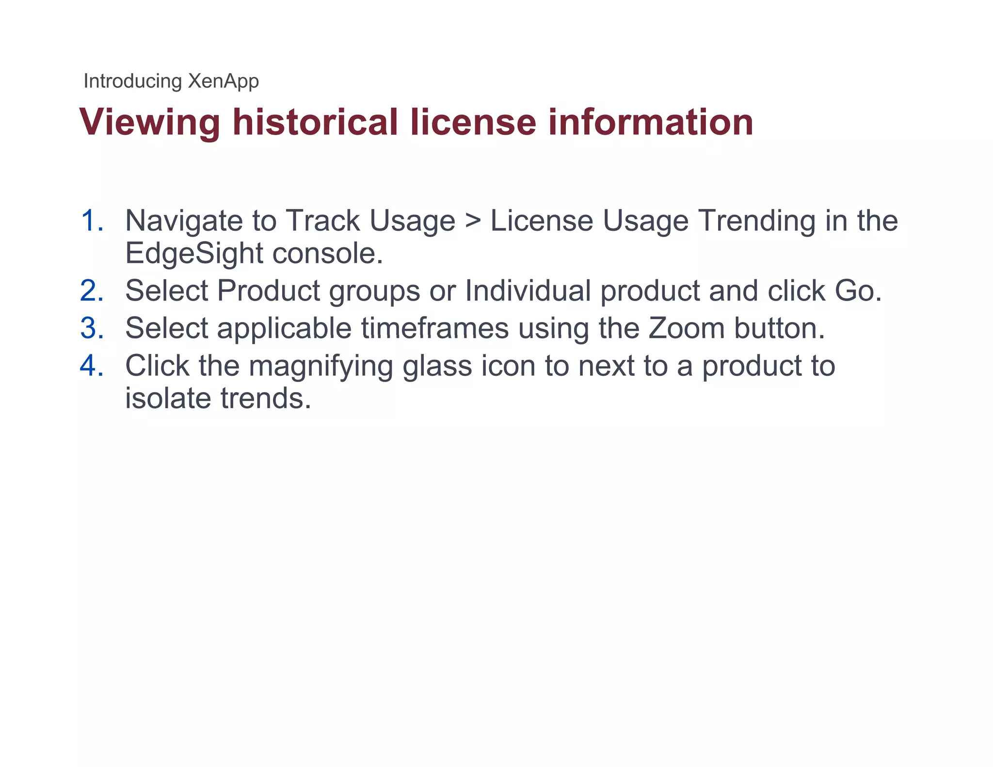 Viewing historical license informationg
1. Navigate to Track Usage > License Usage Trending in the
EdgeSight console.
2. Select Product groups or Individual product and click Go.
3 Select applicable timeframes using the Zoom button3. Select applicable timeframes using the Zoom button.
4. Click the magnifying glass icon to next to a product to
isolate trends.
 