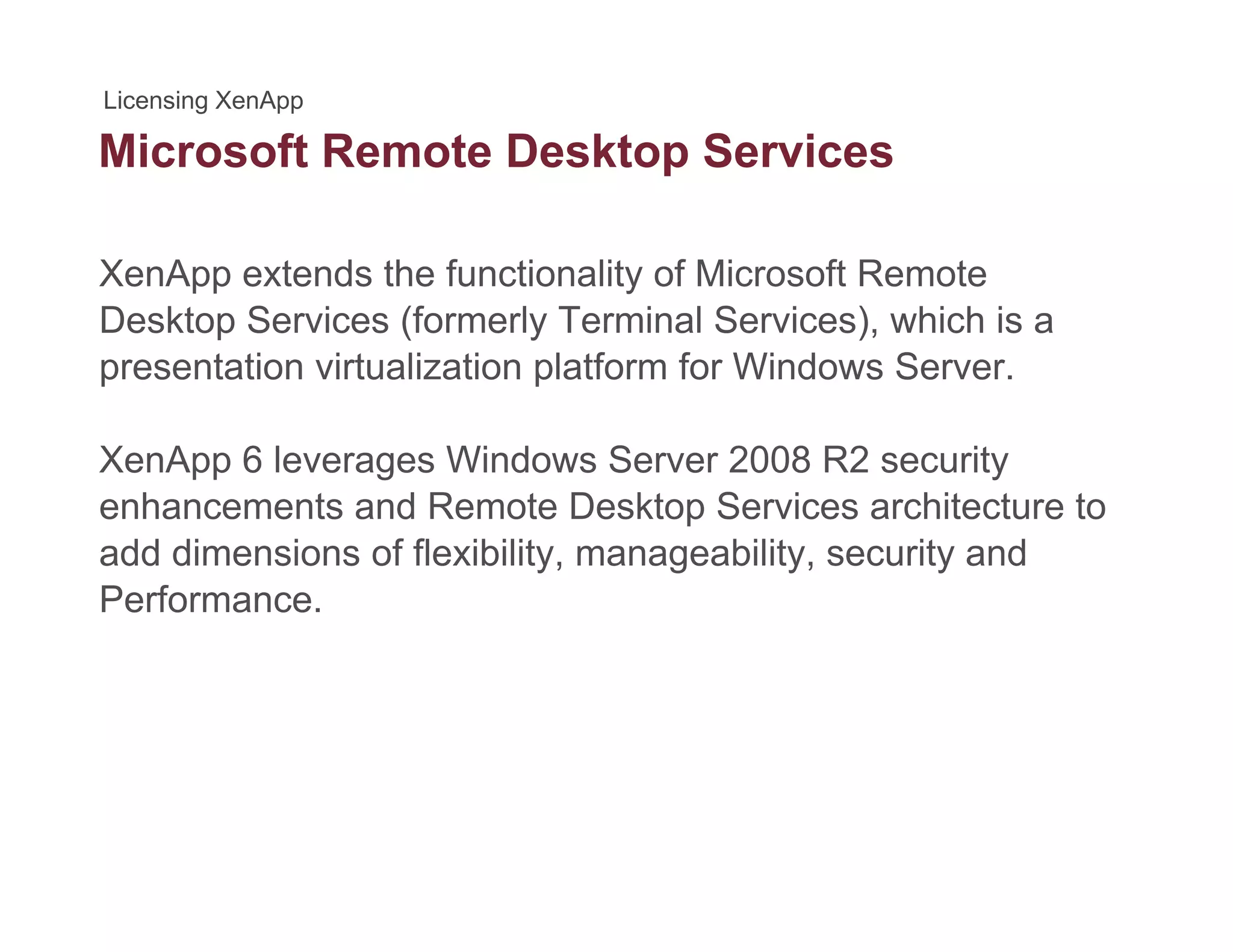 Microsoft Remote Desktop Servicesp
XenApp extends the functionality of Microsoft Remote
Desktop Services (formerly Terminal Services), which is a
presentation virtualization platform for Windows Server.
XenApp 6 leverages Windows Server 2008 R2 security
enhancements and Remote Desktop Services architecture to
add dimensions of flexibility, manageability, security and
Performance.
 