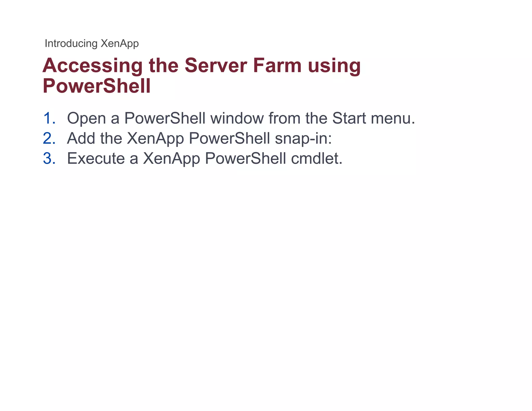 Accessing the Server Farm usingg g
PowerShell
1. Open a PowerShell window from the Start menu.
2. Add the XenApp PowerShell snap-in:
3. Execute a XenApp PowerShell cmdlet.
 