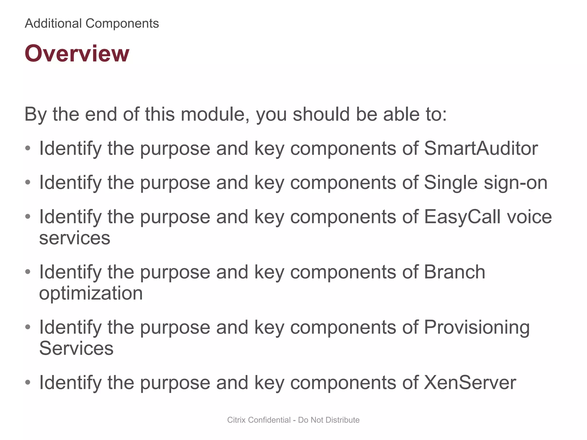 By the end of this module, you should be able to:
• Identify the purpose and key components of SmartAuditor
• Identify the purpose and key components of Single sign-on
• Identify the purpose and key components of EasyCall voice
services
• Identify the purpose and key components of Branch
optimization
• Identify the purpose and key components of Provisioning
Services
• Identify the purpose and key components of XenServer
Citrix Confidential - Do Not Distribute
Overview
 