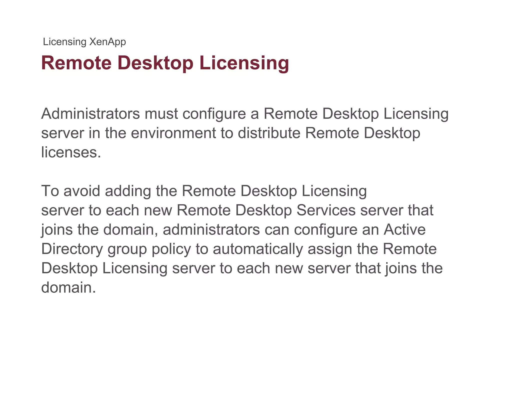 Remote Desktop Licensingp g
Administrators must configure a Remote Desktop Licensing
server in the environment to distribute Remote Desktop
licenses.
To avoid adding the Remote Desktop Licensing
server to each new Remote Desktop Services server that
joins the domain, administrators can configure an Active
Directory group policy to automatically assign the Remote
Desktop Licensing server to each new server that joins theDesktop Licensing server to each new server that joins the
domain.
 
