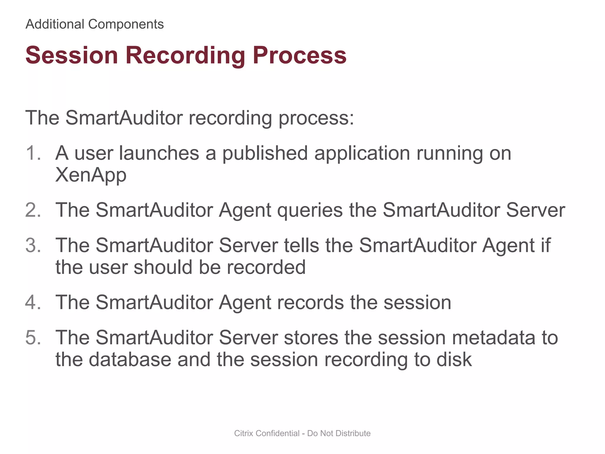 The SmartAuditor recording process:
1. A user launches a published application running on
XenApp
2. The SmartAuditor Agent queries the SmartAuditor Server
3. The SmartAuditor Server tells the SmartAuditor Agent if
the user should be recorded
4. The SmartAuditor Agent records the session
5. The SmartAuditor Server stores the session metadata to
the database and the session recording to disk
Citrix Confidential - Do Not Distribute
Session Recording Process
 