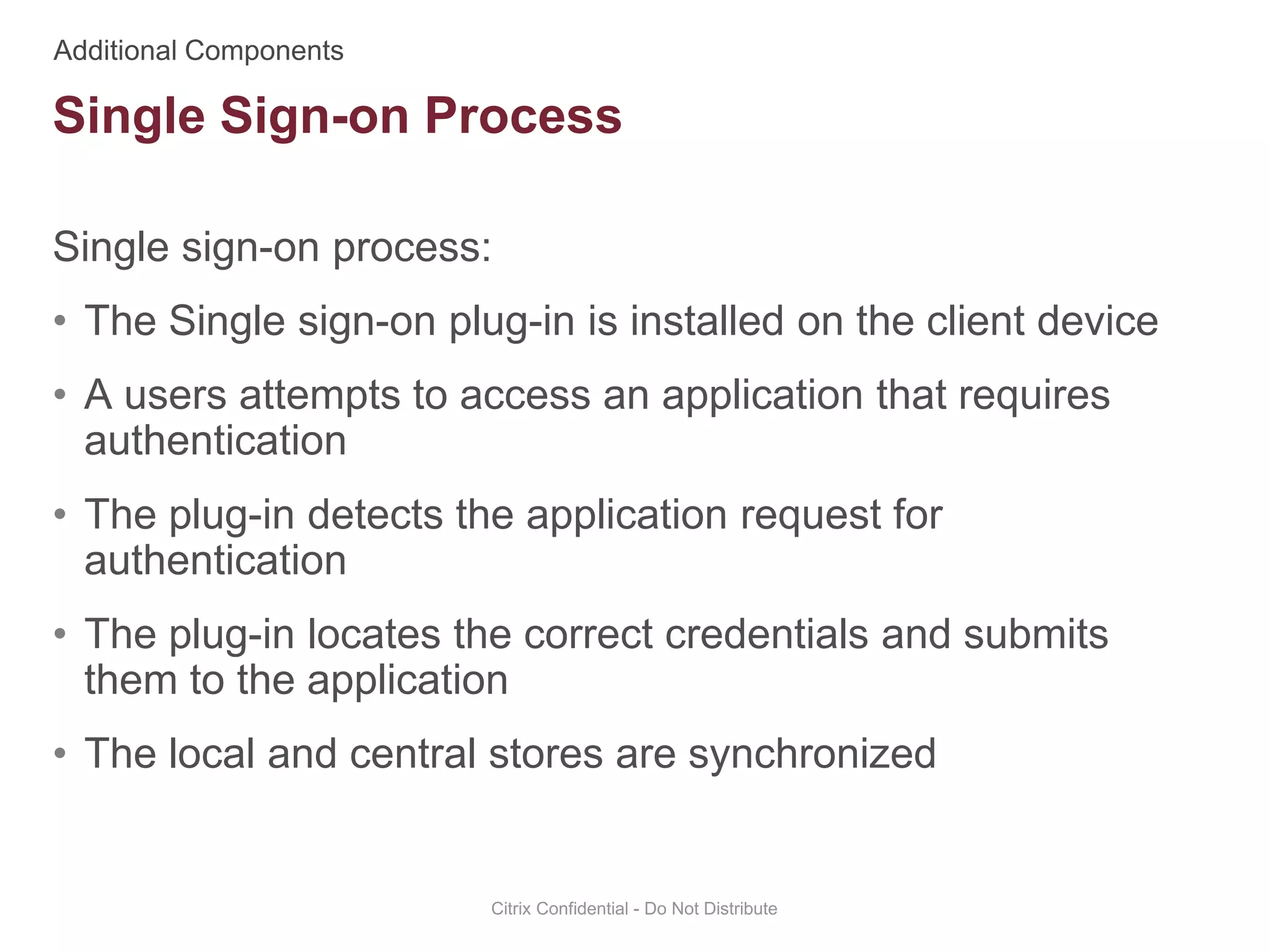Single sign-on process:
• The Single sign-on plug-in is installed on the client device
• A users attempts to access an application that requires
authentication
• The plug-in detects the application request for
authentication
• The plug-in locates the correct credentials and submits
them to the application
• The local and central stores are synchronized
Citrix Confidential - Do Not Distribute
Single Sign-on Process
 