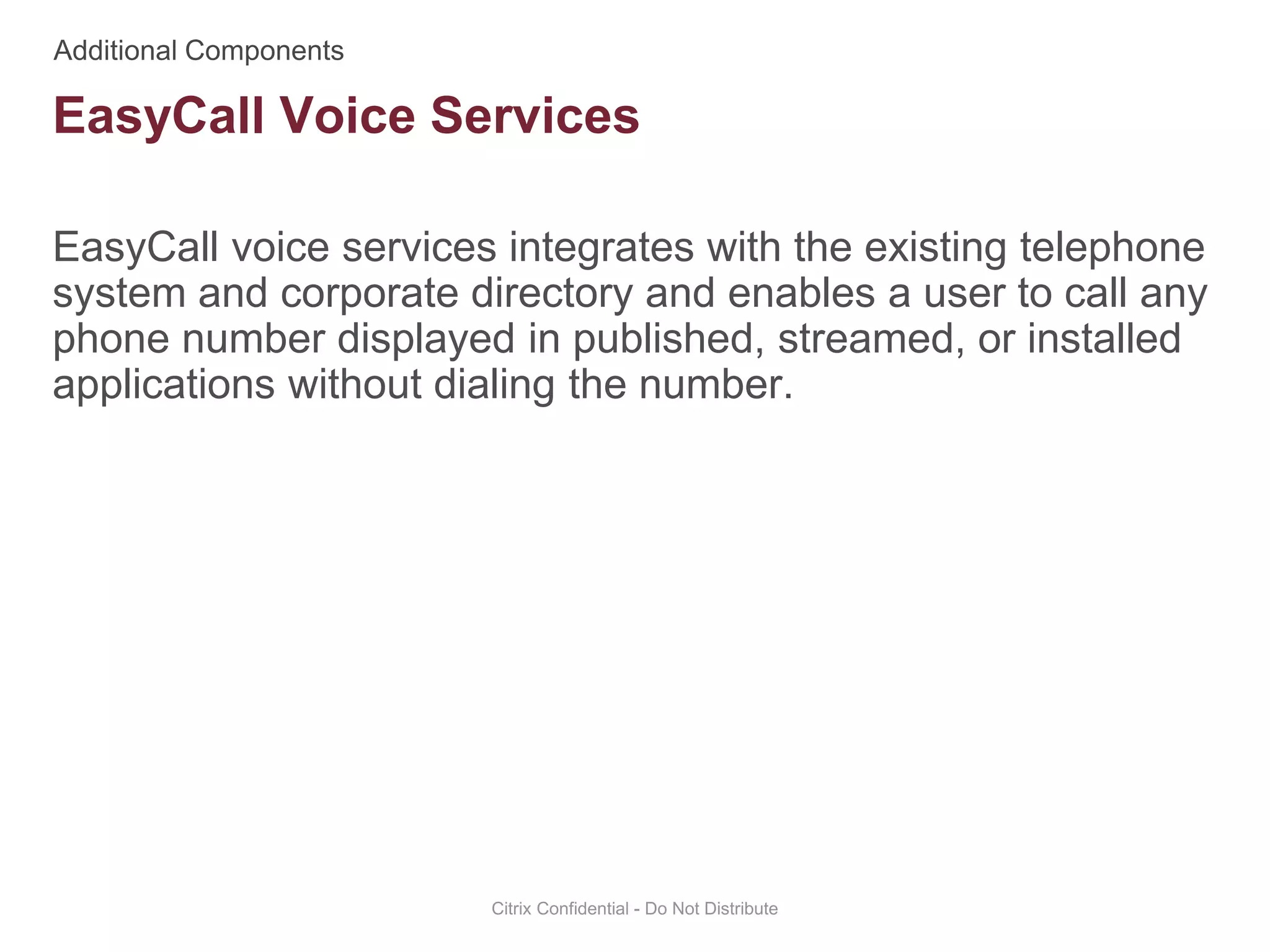 EasyCall voice services integrates with the existing telephone
system and corporate directory and enables a user to call any
phone number displayed in published, streamed, or installed
applications without dialing the number.
Citrix Confidential - Do Not Distribute
EasyCall Voice Services
 