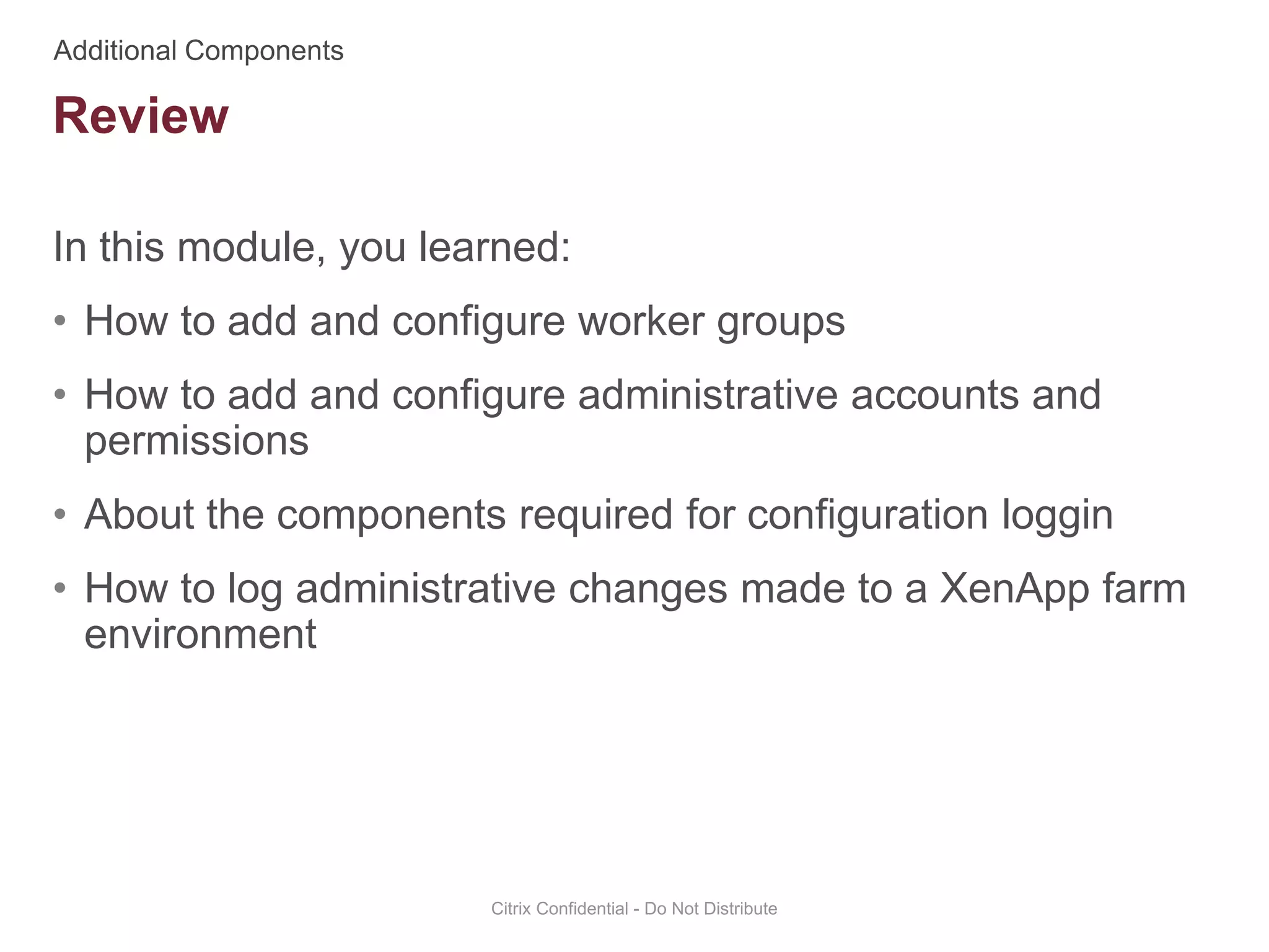 In this module, you learned:
• How to add and configure worker groups
• How to add and configure administrative accounts and
permissions
• About the components required for configuration loggin
• How to log administrative changes made to a XenApp farm
environment
Citrix Confidential - Do Not Distribute
Review
 