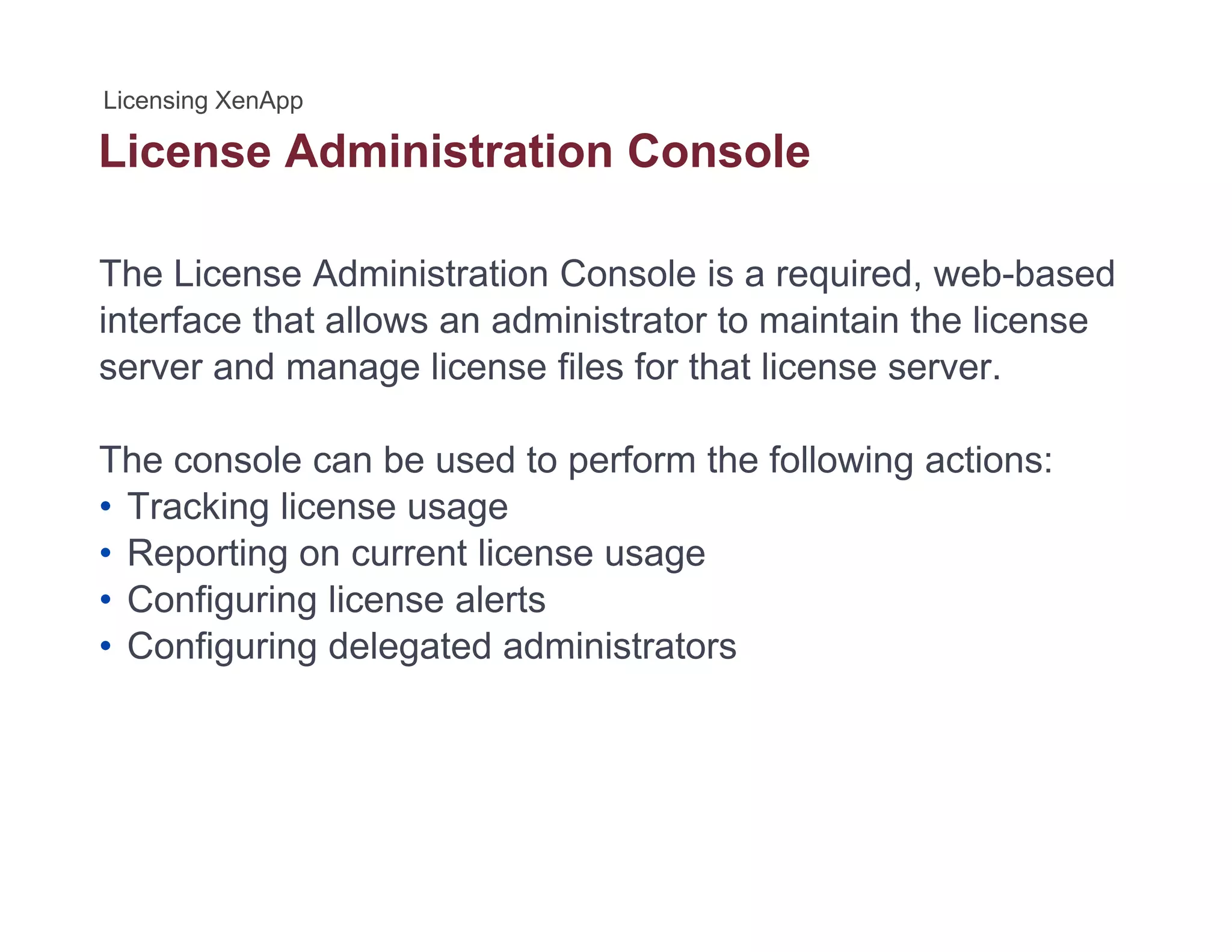 License Administration Console
The License Administration Console is a required, web-based
interface that allows an administrator to maintain the license
server and manage license files for that license server.
The console can be used to perform the following actions:
• Tracking license usage
• Reporting on current license usage
• Configuring license alerts
• Configuring delegated administratorsConfiguring delegated administrators
 