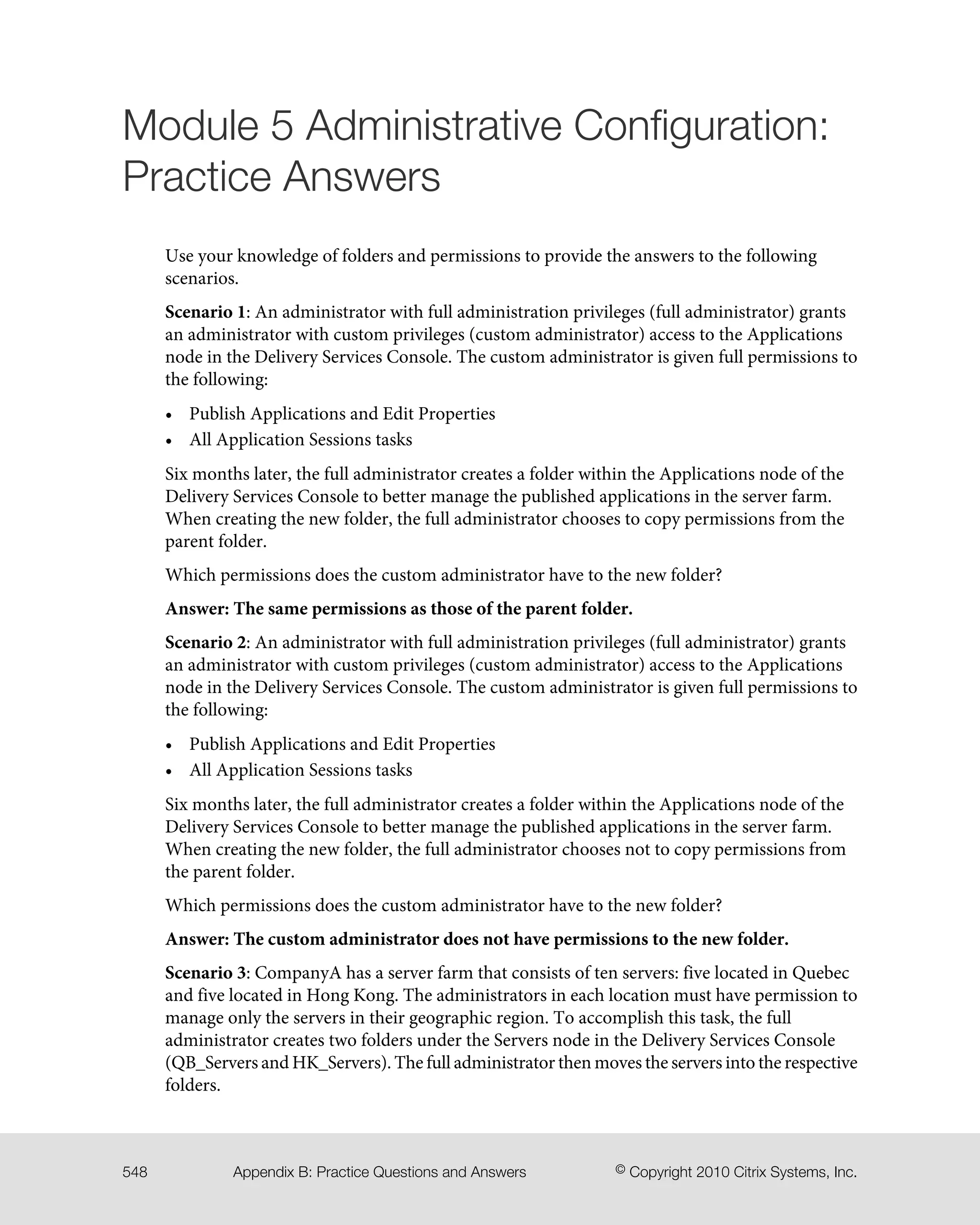 Module 5 Administrative Configuration:
Practice Answers
Use your knowledge of folders and permissions to provide the answers to the following
scenarios.
Scenario 1: An administrator with full administration privileges (full administrator) grants
an administrator with custom privileges (custom administrator) access to the Applications
node in the Delivery Services Console. The custom administrator is given full permissions to
the following:
• Publish Applications and Edit Properties
• All Application Sessions tasks
Six months later, the full administrator creates a folder within the Applications node of the
Delivery Services Console to better manage the published applications in the server farm.
When creating the new folder, the full administrator chooses to copy permissions from the
parent folder.
Which permissions does the custom administrator have to the new folder?
Answer: The same permissions as those of the parent folder.
Scenario 2: An administrator with full administration privileges (full administrator) grants
an administrator with custom privileges (custom administrator) access to the Applications
node in the Delivery Services Console. The custom administrator is given full permissions to
the following:
• Publish Applications and Edit Properties
• All Application Sessions tasks
Six months later, the full administrator creates a folder within the Applications node of the
Delivery Services Console to better manage the published applications in the server farm.
When creating the new folder, the full administrator chooses not to copy permissions from
the parent folder.
Which permissions does the custom administrator have to the new folder?
Answer: The custom administrator does not have permissions to the new folder.
Scenario 3: CompanyA has a server farm that consists of ten servers: five located in Quebec
and five located in Hong Kong. The administrators in each location must have permission to
manage only the servers in their geographic region. To accomplish this task, the full
administrator creates two folders under the Servers node in the Delivery Services Console
(QB_Servers and HK_Servers). The full administrator then moves the servers into the respective
folders.
© Copyright 2010 Citrix Systems, Inc.Appendix B: Practice Questions and Answers548
 