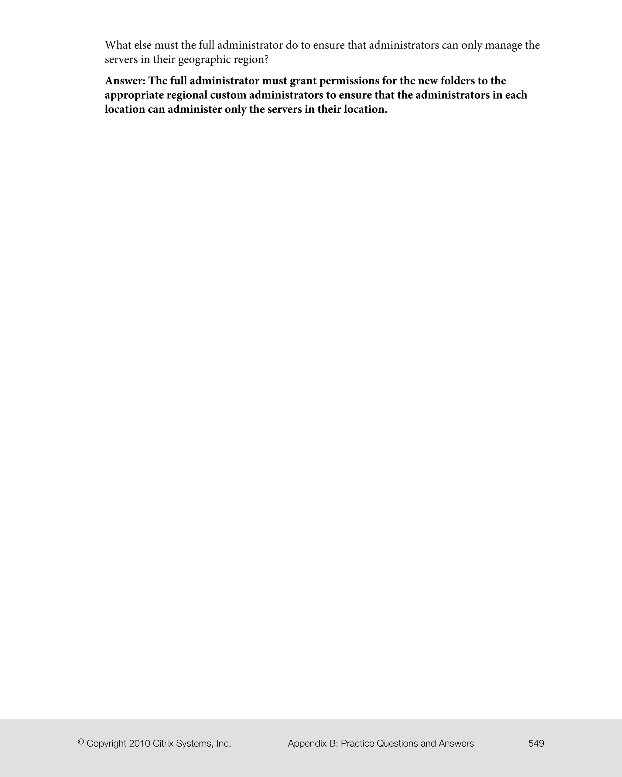 What else must the full administrator do to ensure that administrators can only manage the
servers in their geographic region?
Answer: The full administrator must grant permissions for the new folders to the
appropriate regional custom administrators to ensure that the administrators in each
location can administer only the servers in their location.
549Appendix B: Practice Questions and Answers© Copyright 2010 Citrix Systems, Inc.
 